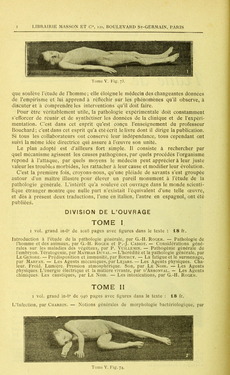 Tome V. Fig. 73. que soulève l’étude de l’homme; elle éloigne le médecin des changeantes données de l’empirisme et lui apprend à réfléchir sur les phénomènes qu’il observe, à discuter et à comprendre les interventions qu’il doit faire. Pour être véritablement utile, la pathologie expérimentale doit constamment s’efforcer de réunir et de synthétiser les données de la clinique et de l’expéri- mentation. C’est dans cet esprit qu’est conçu l’enseignement du professeur Bouchard; c’est dans cet esprit qu’a été écrit le livre dont il dirige la publication. Si tous les collaborateurs ont conservé leur indépendance, tous cependant ont suivi la même idée directrice qui assure à l’œuvre son unité. Le plan adopté est d’ailleurs fort simple. Il consiste à rechercher par quel mécanisme agissent les causes pathogènes, par quels procédés l’organisme répond à l’attaque, par quels moyens le médecin peut apprécier à leur juste valeur les troubles morbides, les rattacher à leur cause et modifier leur évolution. C’est la première fois, croyons-nous, qu’une pléiade de savants s’est groupée autour d’un maître illustre pour élever un pareil monument à l’étude de la pathologie générale. L’intérêt qu’a soulevé cet ouvrage dans le monde scienti- fique étranger montre que nulle part n’existait l’équivalent d’une telle œuvre, et dès à présent deux traductions, Tune en italien, l’autre en espagnol, ont été publiées. DIVISION DE L’OUVRAGE TOME I 1 vol. grand in-8° de 1018 pages avec figures dans le texte : 18 fr. Introduction à l’étude de la pathologie générale, par G.-H. Roger. — Pathologie de l’homme et des animaux, par G.-H. Roger et P.-J. Cadiot. — Considérations géné- rales sur les maladies des végétaux, par P. Vuillemin. — Pathogénie générale de l’embryon. Tératogénie, par Mathias Duval. — L’hérédité et la pathologie générale, par LeGendre. — Prédisposition et immunité, par Bourcy. — La fatigue et le surmenage, par Marfan. — Les Agents mécaniques, par Lejars. — Les Agents physiques. Cha- leur. Froid. Lumière. Pression atmosphérique. Son, par Le Noir. — Les Agents physiques. L’énergie électrique et la matière vivante, par d’Arsonval. — Les Agents chimiques. Les caustiques, par Le Noir. — Les intoxications, par G.-H. Roger. tome 11 1 vol. grand in-8° de 940 pages avec figures dans le texte : 18 fr. L’Infection, par Charrin. — Notions générales de morphologie bactériologique, par Tome V. Fig. 74.