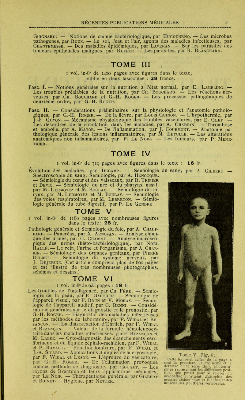 Guignard. — Notions de chimie bactériologique, par Hugounenq. — Les microbes pathogènes, par Roux. — Le sol, l’eau et l’air, agents des maladies infectieuses, par Chantemesse. — Des maladies épidémiques, par Laveran. — Sur les parasites des tumeurs épithéliales malignes, par Ruffer. — Les parasites, par R. Blanchard. TOME III i vol. in-8° de 1400 pages avec figures dans le texte, publié en deux fascicules : 28 francs. Fasc. I.— Notions générales sur la nutrition à l’état normal, par E. Lambling. — Les troubles préalables de la nutrition, par C11. Bouchard. — Les réactions ner- veuses, par Ch. Bouchard et G.-H. Roger. — Les processus pathogéniques de deuxième ordre, par G.-H. Roger. Fasc. II. — Considérations préliminaires sur la physiologie et l’anatomie patholo- giques, par G.-H. Roger. — De la fièvre, par Louis Guinon. L’hypothermie, par J.-F. Guyon. — Mécanisme physiologique des troubles vasculaires, par E. Gley. — Les désordres de la circulation dans les maladies, par A. Charrin. — Thrombose et embolie, par A. Mayor. — De l’inflammation, par J. Courmont. — Anatomie pa- thologique générale des lésions inflammatoires, par M. Letulle. — Les altérations anatomiques non inflammatoires, par P. Le Noir. — Les tumeurs, par P. Mene- trier. tome IV 1 vol. in-8° de 719 pages avec figures dans le texte : 16 fr. Évolution des maladies, par Ducamp. — Sémiologie du sang, par A. Gilbert. Spectroscopie du sang. Sémiologie, par A. Hènocque. — Sémiologie du cœur et des vaisseaux, par R. Tripier et Devic. — Sémiologie du nez et du pharynx nasal, par M. Lermoyez et M. Boulay. — Sémiologie du la- rynx, par M. Lermoyez et M. Boulay. — Sémiologie des voies respiratoires, par M. Lebreton. — Sémio- logie générale du tube digestif, par P. Le Gendre. tome v 1 vol. in-8° de 1180 pages avec nombreuses figures dans le texte : 28 fr. Pathologie générale et Sémiologie du foie, par A. Chauf- fard. — Pancréas, par X. Arnozan. — Analyse chimi- que des urines, par C. Chabrié. — Analyse microsco- pique des urines (histo-bactériologique), par Noël Halle.— Le rein, l’urine et l’organisme, par A. Char- rin. — Sémiologie des organes génitaux, par Pierre Delbet. — Sémiologie du système nerveux, par J. Dejerine. (Cet article comprend plus de 800 pages et est illustré de très nombreuses photographies, schémas et dessins.) TOME VI 1 vol. in-8° de 935 pages : 18 fr. Les troubles de Pintelligencé, par Ch. Féré. — Sémio- logie de la peau, par E. Gaucher. — Sémiologie de l’appareil visuel, par F. Brun et V. Morax. — Sémio- logie de l’appareil auditif, par C. Benni. — Considé- rations générales sur le diagnostic et le pronostic, par G.-H. Roger. — Diagnostic des maladies infectieuses par les méthodes de laboratoire, par F. Widal et Be- zançon. — La diazoréaction d’Ehrlich, par F. Widal et Bezançon. — Valeur de la formule hémoleucocy- taire dans les maladies infectieuses, par F. Bezançon et M. Labbé. — Cyto-diagnostic des épanchements séro- fibrineux et du liquide céphalo-rachidien, par F. Widal et P. Ravaut. — Ponction lombaire, par F. Widal et J.-A. Sicard. — Applications cliniques de la cryoscopie, T v par F Widal et Lesné. - L’épreuve du vésicatoire, Cette page 2 par G.-H. Roger. — De 1 élimination provoquée sont la première, la troisième ?t la comme méthode de diagnostic, par GoUGET. — Les dernière d’une série de. 9 photogra- rayons de Rœntgen-et leurs applications médicales, S par Le Noir. — Thérapeutique générale, par Gilbert myopathique atteint d’atrophie des gt BoiNET Hve-iène nar Netter muscles abdominaux et iliaques et des et DUINEi. nygiene, par 1NETTER.. muscles des gouttières vertébrales.