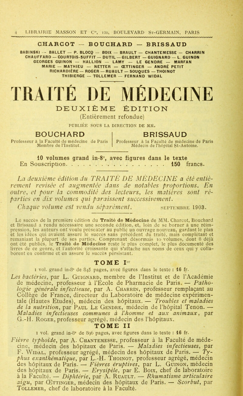 CHARCOT — BOUCHARD — BRISSAUD BABINSKI — BALLET — P. BLOCQ — BOIX — BRAULT — CHANTEMESSE - CHARRIN CHAUFFARD — COURTOIS-SUFFIT — DUTIL — GILBERT —GUIGNARD — L. GUINON GEORGES GUINON — HALLION — LAMY — LE GENDRE — MARFAN MARIE — MATHIEU — NETTER — ŒTTINGER — ANDRÉ PETIT RICHARDIÈRE— ROGER — RU AULT — SOUQUES — THOINOT THIBIERGE — TOLLEMER — FERNAND WIDAL TRAITÉ DE MÉDECINE DEUXIÈME ÉDITION (Entièrement refondue) PUBLIÉE SOUS LA DIRECTION DE MM. BOUCHARD Professeur à la Faculté de médecine de Paris Membre de l’Institut. BRISSAUD Professeur à la Faculté de médecine de Paris Médecin de l’hôpital St-Antoine. 10 volumes grand in-8°, avec figures dans le texte En Souscription 150 francs. La deuxième édition du TRAITÉ DE MÉDECINE a été entiè- rement révisée et augmentée dans de notables proportions. En outre, et pour la commodité des lecteurs, les matières sont ré- parties en dix volumes qui paraissent successivement. Chaque volume est vendu séparément. septembre 1903. Le succès de la première édition du Traité de Médecine de MM. Charcot, Bouchard et Brissaud a rendu nécessaire une seconde édition, et, loin de se borner à une réim- pression, les auteurs ont voulu présenter au public un ouvrage nouveau, gardant le plan et les idées qui avaient assuré le succès sans précédent du traité, mais complétant et remaniant la plupart de ses parties. Comprenant désormais io volumes, dont 8 déjà ont été publiés, le Traité de Médecine reste le plus complet, le plus documenté des livres de ce genre, et l’autorité croissante qui s’attache aux noms de ceux qui y colla- borent en confirme et en assure le succès persistant. TOME Ier i vol. grand in-8° de 8q5 pages, avec figures dans le texte : 16 fr. Les bactéi'ies, par L. Guignard, membre de l’Institut et de l’Académie de médecine, professeur à l’École de Pharmacie de Paris. — Patho- logie générale infectieuse, par A. Charrin, professeur remplaçant au Collège de France, directeur du Laboratoire de médecine expérimen- tale (Hautes Etudes), médecin des hôpitaux. — Troubles et maladies de la nutrition, par Paul Le Gendre, médecin de l’hôpital Tenon. — Maladies infectieuses commîmes à VJtomme et aux animaux, par G.-H. Roger, professeur agrégé, médecin des l’hôpitaux. TOME II i vol. grand in-8° de 896 pages, avec figures dans le texte : 16 fr. Fièvre typhoïde, par A. Chantemesse, professeur à la Faculté de méde- cine, médecin des hôpitaux de Paris. — Maladies infectieuses, par F. Widal, professeur agrégé, médecin des hôpitaux de Paris. — Ty- phus exanthématique, par L.-H. Thoinot, professeur agrégé, médecin des hôpitaux de Paris. — Fièvres éruptives, par L. Guinon, médecin des hôpitaux de Paris. — Erysipèle, par E. Boix, chef de laboratoire à la Faculté. — Diphtérie, par A. Ruault. — Rhumatisme articulaire aigu, par Œttinger, médecin des hôpitaux de Paris. — Scorbut, par Tollemer, chef de laboratoire à la Faculté.