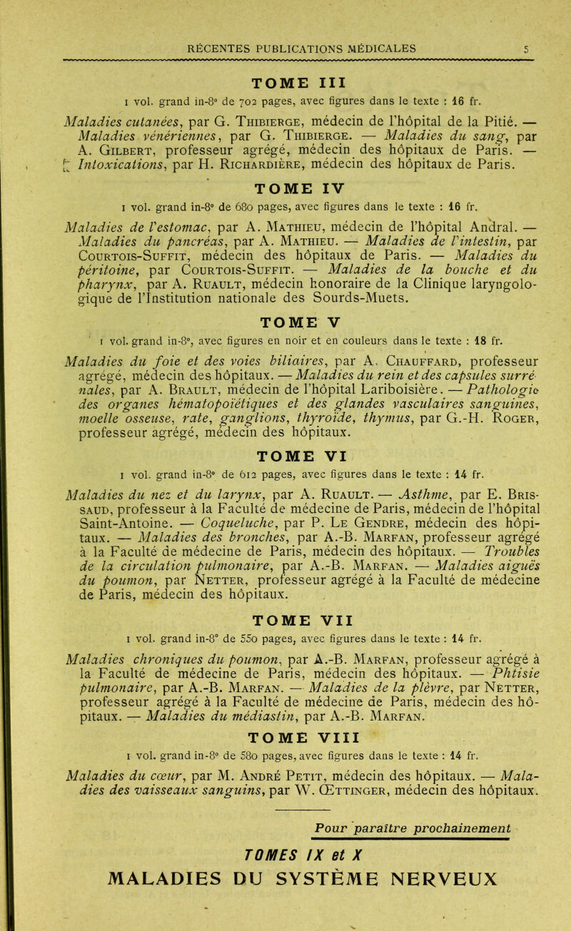 TOME III i vol. grand in-8° de 702 pages, avec figures dans le texte : 16 fr. Maladies cutanées, par G. Thibierge, médecin de l’hôpital de la Pitié. — Maladies vénériennes, par G. Thibierge. — Maladies du sang, par A. Gilbert, professeur agrégé, médecin des hôpitaux de Paris. — £ Intoxications, par H. Richardière, médecin des hôpitaux de Paris. TOME IV 1 vol. grand in-8° de 680 pages, avec figures dans le texte : 16 fr. Maladies de Vestomac, par A. Mathieu, médecin de l’hôpital Anclral. — Maladies du pancréas, par A. Mathieu. — Maladies de Vintestin, par Courtois-Suffit, médecin des hôpitaux de Paris. — Maladies du péritoine, par Courtois-Suffit. — Maladies de la bouche et du pharynx, par A. Ruault, médecin honoraire de la Clinique laryngolo- gique de l’Institution nationale des Sourds-Muets. TOME V r vol. grand in-8°, avec figures en noir et en couleurs dans le texte : 18 fr. Maladies du foie et des voies biliaires, par A, Chauffard, professeur agrégé, médecin des hôpitaux. — Maladies du rein et des capsules surré nales, par A. Brault, médecin de l’hôpital Lariboisière. —Pathologie des organes hématopoïétiques et des glandes vasculaires sanguines, moelle osseuse, rate, ganglions, thyroïde, thymus, par G.-H. Roger, professeur agrégé, médecin des hôpitaux. TOME VI 1 vol. grand in-8° de 612 pages, avec figures dans le texte : 14 fr. Maladies du nez et du larynx, par A. Ruault. — Asthme, par E. Bris- saud, professeur à la Faculté de médecine de Paris, médecin de l’hôpital Saint-Antoine. — Coqueluche, par P. Le Gendre, médecin des hôpi- taux. — Maladies des bronches, par A.-B. Marfan, professeur agrégé à la Faculté de médecine de Paris, médecin des hôpitaux. — Troubles de la circulation pulmonaire, par A.-B. Marfan. —Maladies aiguës du poumon, par Netter, professeur agrégé à la Faculté de médecine de Paris, médecin des hôpitaux. TOME VII 1 vol. grand in-8° de 55o pages, avec figures dans le texte : 14 fr. Maladies chroniques du poumon, par A.-B. Marfan, professeur agrégé à la Faculté de médecine de Paris, médecin des hôpitaux. — Phtisie pulmonaire, par A.-B. Marfan. — Maladies de la plèvre, par Netter, professeur agrégé à la Faculté de médecine de Paris, médecin des hô- pitaux. — Maladies du médiastin, par A.-B. Marfan. TOME VIII 1 vol. grand in-8° de 58o pages, avec figures dans le texte : 14 fr. Maladies du cœur, par M. André Petit, médecin des hôpitaux. — Mala- dies des vaisseaux sanguins, par W. Œttinger, médecin des hôpitaux. Pour paraître prochainement TOMES IX et X MALADIES DU SYSTÈME NERVEUX