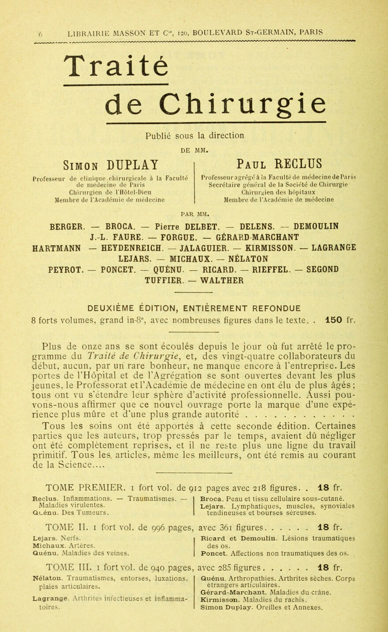 Traité de Chirurgie Publié sous la direction DE MM. Simon DIJPLAY Paul RECLUS Professeur de clinique chirurgicale à la Faculté de médecine de Paris Chirurgien de l’Hôtel-Dieu Membre de l’Académie de médecine Professeuragrégéàla Facultéde médecinedeParis Secrétaire général de la Société de Chirurgie Chirurgien des hôpitaux Membre de l’Académie de médecine PAR MM. BERGER. — BROCA. — Pierre DELBET. — DELENS. — DEMOULIN J.-L. FAURE. — FORGUE. — GÉRARD MARCHANT HARTMANN — HEYDENREICH. — JALAGUIER. — KIRMISSON. — LAGRANGE LEJARS. — MICHAUX. — NÉLATON PEYROT. — PONCET. — QUÉNU. — RICARD. — RIEFFEL. — SEGOND TUFFIER. — WALTHER DEUXIÈME ÉDITION, ENTIÈREMENT REFONDUE 8 forts volumes, grand in-8°, avec nombreuses figures dans le texte. . 150 fr. Plus de onze ans se sont écoulés depuis le jour où fut arrêté le pro- gramme du Traité de Chirurgie, et, des vingt-quatre collaborateurs du début, aucun, par un rare bonheur, ne manque encore à l’entreprise. Les portes de l’Hôpital et de l’Agrégation se sont ouvertes devant les plus jeunes, le Professorat et l’Académie de médecine en ont élu de plus âgés ; tous ont vu s’étendre leur sphère d’activité professionnelle. Aussi pou- vons-nous affirmer que ce nouvel ouvrage porte la marque d’une expé- rience plus mûre et d’une plus grande autorité Tous les soins ont été apportés .à cette seconde édition. Certaines parties que les auteurs, trop pressés par le temps, avaient dû négliger ont été complètement reprises, et il ne reste plus une ligne du travail primitif. Tous les. articles, même les meilleurs, ont été remis au courant de la Science.... TOME PREMIER. 1 fort vol. de 912 pages avec 218 figures. . 18 fr. Reclus. Inflammations. — Traumatismes. — Maladies virulentes. Quénu. Des Tumeurs. TOME II. 1 fort vol. de 996 pages, Lejars. Nerfs. Michaux. Artères. Quénu. Maladies des veines. TOME III. 1 fort vol. de 940 pages, Nélaton. Traumatismes, entorses, luxations, plaies articulaires. Lagrange. Arthrites infectieuses et inflamma- toires. Broca. Peau et tissu cellulaire sous-cutané. Lejars. Lymphatiques, muscles, synoviales tendineuses et bourses séreuses. avec 36i figures 18 fr. Ricard et Demoulin. Lésions traumatiques des os. Poncet. Affections non traumatiques des os. avec 285 figures 18 fr. Quénu. Arthropathies. Arthrites sèches. Corps étrangers articulaires. Gérard-Marchant. Maladies du crâne. Kirmisson. Maladies du rachis. Simon Duplay. Oreilles et Annexes.