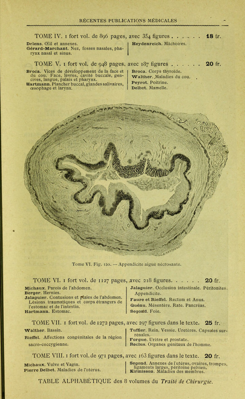 TOME IV. i fort vol. de 896 pages, avec 354 figures Delens. Œil et annexes. Gérard-Marchant. Nez, fosses nasales, pha- rynx nasal et sinus. Heydenreich. Mâchoires. TOME V. i fort vol. de 948 pages, avec 187 figures Broca. Vices de développement de la face et du cou. Face, lèvres, cavité buccale, gen- cives, langue, palais et pharynx. Hartmann. Plancher buccal, glandes salivaires, œsophage et larynx. Broca. Corps thyroïde. Walther. .Maladies du cou. Peyrot. Poitrine. Delbet. Mamelle. 18 fr. 20 fr. Tome VI. Fig. 120. — Appendicite aiguë nécrosante. TOME VI. 1 fort vol. de 1127 pages, avec 218 figures 20 fr. Michaux. Parois de l’abdomen. Berger. Hernies. Jalaguier. Contusions et plaies de l’abdomen. Lésions traumatiques et corps étrangers de l’estomac et de l’intestin. Hartmann. Estomac. TOME VII. 1 fortvol. de 1272 pages, Walther. Bassin. Rieffel. Affections congénitales de la région sacro-coccygienne. Jalaguier. Occlusion intestinale. Péritonites. Appendicite. Faure et Rieffel. Rectum et Anus. Quénu. Mésentère. Rate. Pancréas. Segohd. Foie. avec 297 figures dans le texte. 25 fr. Tuffier. Rein. Vessie. Uretères. Capsules sur- rénales. Forgue. Urètre et prostate. Reclus. Organes génitaux de l’homme. TOME VIII. i fort vol. de 971 pages, avec i63 figures dans le texte. 20 fr. Michaux. Vulve et Vagin. Pierre Delbet. Maladies de l’utérus. Segond. Annexes de l’utérus, ovaires, trompes, ligaments larges, péritoine pelvien, Kirmisson. Maladies des membres. TABLE ALPHABÉTIQUE des 8 volumes du Traité de Chirurgie.
