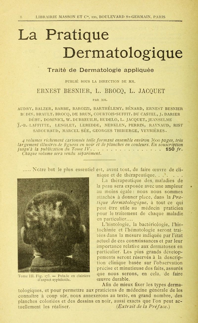 La Pratique Dermatologique Traité de Dermatologie appliquée PUBLIÉ SOUS LA DIRECTION DE MM. ERNEST BESNIER, L. BROCQ, L. JACQUET PAR MM. AUDRY, BALZER, BARBE, BAROZZI, BARTHÉLEMY, BÉNARD, ERNEST BESNIER BODIN, BRAULT, BROCQ, DE BRUN, COURTOIS-SUFFIT, DU CASTEL, J. DARIER DÉHU, DOMINICI, W. DUBREUILH, HUDELO, L. JACQUET, JEANSELME J.-B. LAFFITTE, LENGLET, LEREDDE, MERKLEN, PERRIN, RAYNAUD, RIST SABOURAUD, MARCEL SÉE, GEORGES THIBIERGE, VEYRIERES. 4 volumes richement cartonnés toile formant ensemble environ 36oo pages, très largement illustrés de figures en noir et de planches en couleurs. En souscription jusqu'à la publication du Tome IV 150 fr. Chaque volume sera vendu séparément. Notre but le plus essentiel est, avant tout, de faire oeuvre de cli- nique et de thérapeutique. . . . . La thérapeutique des maladies de la peau sera exposée avec une ampleur au moins égale : nous nous sommes attachés à donner place, dans la Pra- tique dermatologique, à tout ce qui peut être utile au médecin praticien pour le traitement de chaque maladie en particulier.... L’histologie, la bactériologie, l’his- tochimie et l’hématologie seront trai- tées dans la mesure indiquée par l’état actuel de ces connaissances et par leur importance relative aux dermatoses en particulier. Les plus grands dévelop- pements seront réservés à la descrip- tion clinique basée sur l’observation précise et minutieuse des faits, assurés Tome III. Fig. .73. - Pelade en clairière que n°us ffrons> en cela’ de faire d’aspect syphiioïde. oeuvre durable. Afin de mieux fixer les types derma- tologiques, et pour permettre aux praticiens de médecine générale de les connaître à coup sûr, nous annexerons au texte, en grand nombre, des planches coloriées et des dessins en noir, aussi exacts que l'on peut ac- tuellement les réaliser. (Extrait de la Préface.)