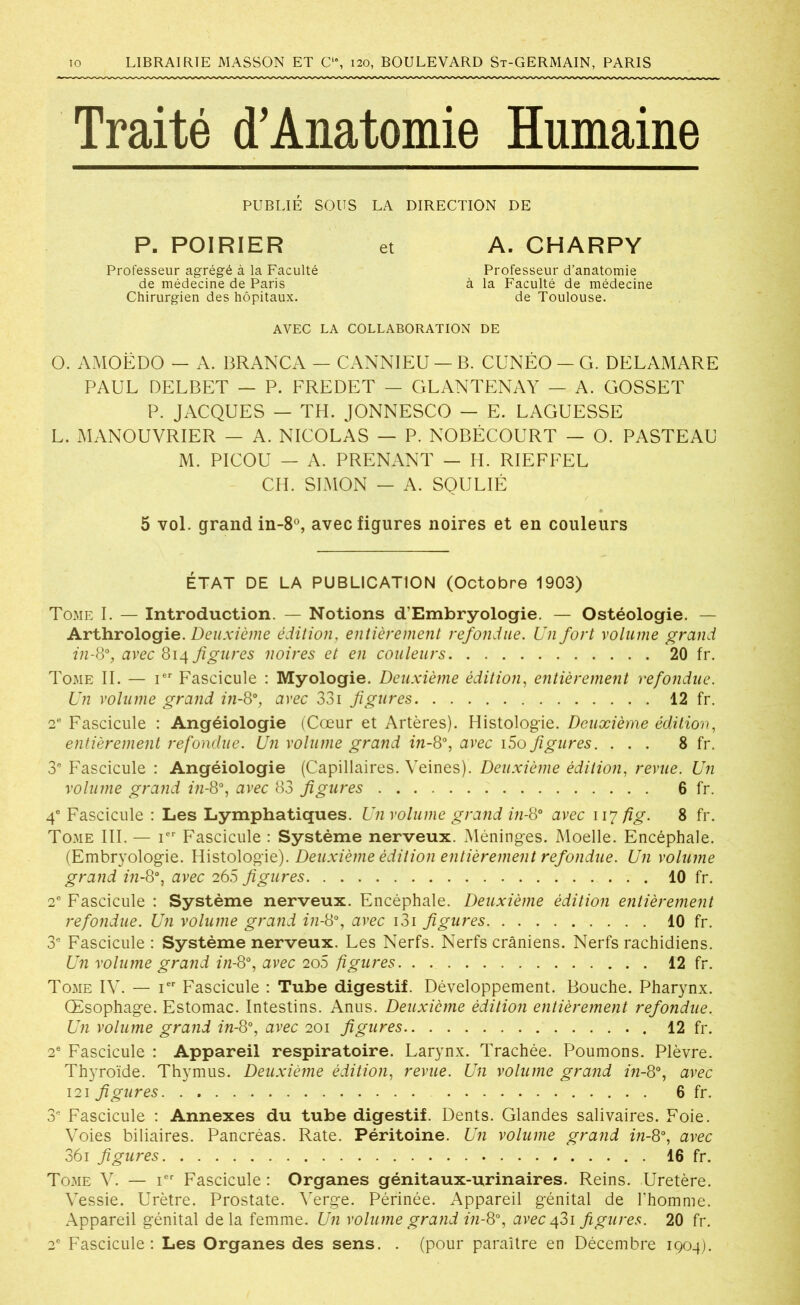 Traité d’Anatomie Humaine PUBLIÉ SOUS LA DIRECTION DE P. POIRIER et A. CHARPY Professeur agrégé à la Faculté Professeur d’anatomie de médecine de Paris à la Faculté de médecine Chirurgien des hôpitaux. de Toulouse. AVEC LA COLLABORATION DE O. AMOËDO - A. BRANCA — CANNIEU —B. CUNÉO-G. DELAMARE PAUL DELBET — P. FREDET - GLANTENAY — A. GOSSET P. JACQUES — TH. JONNESCO — E. LAGUESSE L. MANOUVRIER — A. NICOLAS — P. NOBÉCOURT — O. PASTEAU M. PICOU — A. PRENANT - H. RIEFFEL CH. SIMON — A. SOULIÉ 5 vol. grand in-8°, avec figures noires et en couleurs ÉTAT DE LA PUBLICATION (Octobre 1903) Tome I. — Introduction. — Notions d’Embryologie. — Ostéologie. — Arthrologie. Deuxième édition, entièrement refondue. Un fort volume grand in-8% avec 814 figures noires et en couleurs 20 fr. Tome II. — Ier Fascicule : Myologie. Deuxième édition, entièrement refondue. Un volume grand in-8°, avec 33i figures 12 fr. 2e Fascicule : Angéiologie (Cœur et Artères). Histologie. Deuxième édition, entièrement refondue. Un volume grand in-8°, avec i5o figures. ... 8 fr. 3e Fascicule : Angéiologie (Capillaires. Veines). Deuxième édition, revue. Un volume grand in-8°, avec 83 figures 6 fr. 4e Fascicule : Les Lymphatiques. Un volume grand in-8° avec 117 fig. 8 fr. Tome III. — Ier Fascicule : Système nerveux. Méninges. Moelle. Encéphale. (Embryologie. Histologie). Deuxième édition entièrement refondue. Un volume grand in-8% avec 266 figures 10 fr. 2e Fascicule : Système nerveux. Encéphale. Deuxième édition entièrement refondue. Un volume grand in-8% avec i3i figures 10 fr. 3e Fascicule : Système nerveux. Les Nerfs. Nerfs crâniens. Nerfs rachidiens. Un volume grand in-8% avec 2o5 figures 12 fr. Tome IV. — Ier Fascicule : Tube digestif. Développement. Bouche. Pharynx. Œsophage. Estomac. Intestins. Anus. Deuxième édition entièrement refondue. Un volume grand in-8% avec 201 figures 12 fr. 2e Fascicule : Appareil respiratoire. Larynx. Trachée. Poumons. Plèvre. Thyroïde. Thymus. Deuxième édition, revue. Un volume grand in-8°, avec 121 figures 6 fr. 3e Fascicule : Annexes du tube digestif. Dents. Glandes salivaires. Foie. Voies biliaires. Pancréas. Rate. Péritoine. Un volume grand in-8% avec 361 figures . 16 fr. Tome V. — ier Fascicule : Organes génitaux-urinaires. Reins. Uretère. Vessie. Urètre. Prostate. Verge. Périnée. Appareil génital de l’homme. Appareil génital delà femme. Un volume grand in-8% avec 431 figures. 20 fr. 2e Fascicule: Les Organes des sens. . (pour paraître en Décembre 1904).
