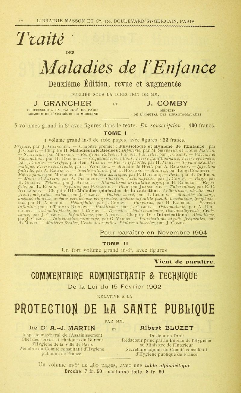 Tzaité DES Maladies de l’Enfance Deuxième Édition, revue et augmentée PUBLIÉE SOUS LA DIRECTION DE MM. J. GRANCHER et J. COMBY PROFESSEUR A LA FACULTÉ DE PARIS MÉDECIN MEMBRE DE L’ACADÉMIE DE MÉDECINE DE l’hÔPITAL DES ENFANTS-MALADES 5 volumes grand in-8° avec figures dans le texte. En souscription. 100 francs. TOME I 1 volume grand in-8 de 1060 pages, avec figures : 22 francs. Préface, par J. Grancher. — Chapitre premier : Physiologie et Hygiène de l’Enfance, par J. COMBY. — Chapitre II. Maladies infectieuses : Diphtérie, par M. Sevestre et Louis Martin. — Scarlatine, par Moizard. — Rougeole, Rubéole, T\iriole, Varicelle, par J. CombV. — Vaccine et Vaccination, par H. Dauchez. — Coqueluche, Oreillons, Fièvre ganglionnaire, Fièvre éphémère, par J. Comby. — Grippe, par Henri Gillet. — Fièvre typhoïde, par H. Mèry. — Typhus exanthé- matique, Fièvre récurrente, par L. Wolberg. — Maladie de Weil, par A. Baginsky. — Infection putride, par A. Baginsky. — Suette miliaire, par L. Hontang. — Malaria, par Luigi Concetti. — Fièvre jaune, par Moncorvo fils. — Choléra asiatique, par P. Duflocq.— Peste, par H. De Brun. — Morve et Farcin, par A. Delcourt. — Charbon, Actinomycose, par J. Comby. — Rage, par H. Gillet.— Tétanos, par J. Renault.— Rhumatisme articulaire aigu, par H. Barbier. — Erysi- pèle, par L. Rénon.— Syphilis, par P. Gastou. — Pian, par Jeanselme. — Tuberculose, par E.-C. Aviragnet. — Chapitre III : Maladies générales de la nutrition : Arthritisme, obésité, mai- greur, migraine, asthme, par J. Comby. — Diabète sucré, par II. Leroux. — Maladies du sang, anémie, chlorose, anémie pernicieuse progressive, anémie infantile pseudo-leucémique, lymphadé- mie, par H. Audéoud. — Hémophilie, par J. Comby. — Purpuras, par H. Barbier. — Scorbut infantile, par sir Thomas Barlow. — Rachitisme, par J. Comby. — Ostéomalacie, par A. Del- court.— Achondroplasie, par J. Gomby. — Dysostose cléido-cranienne, Ostéopsathyrosis, Crois- sance, par J. Comby. — Infantilisme, par Apert. — Chapitre IV : Intoxications : Alcoolisme, pard- Comby. — Intoxication saturnine, par G. Variot. — Intoxications aiguës fréquentes, par H. Monti. — Matières fécales. Venin des reptiles, Piqûres d'insectes, par J. Comby. Pour paraître en Novembre 1904 TOME II Un fort volume grand in-8°, avec figures Vient «le paraître. COJVIIVIEHTfllHE RDjVIIfllSTHlfflF & TECHNIQUE De la Loi du 15 Février 1902 RELATIVE A LA PROTECTION DE LU SflfiTE PUBLIQUE PAR MM. lie D’ fl.-J. jVIflî^TIfi Inspecteur général de l’Assainissement Chef des services techniques du Bureau d’Hygiène de la Ville de Paris Membre du Comité consultatif d’Hygiène publique de France. Albert BLiUZET Docteur en Droit Rédacteur principal au Bureau de l’Hygiène au Ministère de l’Intérieur Secrétaire adjoint du Comité consultatif d’Hygiène publique de France Un volume in-8° de 480 pages, avec une table alphabétiqu Broché. 7 fr. 50 : cartonné toile. 8 fr. 50