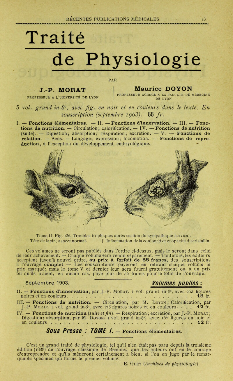Traité de Physiologie PAR J-P. MORAT PROFESSEUR A L’UNIVERSITÉ DE LYON 5 roi. grand in-8°, avec fi g. en noir et en couleurs dans le texte. En souscription (septembre iço3). 55 fr. I. — Fonctions élémentaires. — II. —Fonctions d’innervation. — III. — Fonc- tions de nutrition. — Circulation; calorification. — IY. — Fonctions de nutrition (suite). — Digestion; absorption; respiration; excrétion. — V. — Fonctions de relation. — Sens. —Langage; expression; locomotion. — Fonctions de repro- duction, à l’exception du développement embryologique. Maurice DOYON PROFESSEUR AGRÉGÉ A LA FACULTÉ DE MÉDECINE DE LYON Tome II. Fig. i36. Troubles trophiques après section du sympathique cervical. Tête de lapin, aspect normal. | Inflammation de la conjonctive et opacité du cristallin. Ces volumes ne seront pas publiés dans l’ordre ci-dessus, mais le seront dans celui de leur achèvement. — Chaque volume sera vendu séparément. Toutefois, les éditeurs acceptent jusqu’à nouvel ordre, au prix à forfait de 55 francs, des souscriptions à l’ouvrage complet. — Les souscripteurs payeront en retirant chaque volume le prix marqué ; mais le tome V et dernier leur sera fourni gratuitement ou à un prix tel qu’ils n’aient, en aucun cas, payé plus de 55 francs pour le total de l’ouvrage. Septembre 1903. Volumes publiés : II. — Fonctions d’innervation, par J.-P. Morat. i Vol. grand in-8°, avec 268 figures noires et en couleurs. . . 15 fr. III.— Fonctions de nutrition. — Circulation, par M. Doyon; Calorification, par J.-P. Morat. i vol. grand in-8°, avec 178 figures noires et en couleurs. ... 12 fr. IY. — Fonctions de nutrition [suite et fin). — Respiration; excrétion, par J.-P. Morat; Digestion; absorption, par M. Doyon. i vol. grand in-8°, avec 167 figures en noir et en couleurs 12 fr. Sous Presse : TOME /. — Fonctions élémentaires. C’est un grand traité de physiologie, tel qu’il n’en était pas paru depuis la troisième édition (1888) de l’ouvrage classique de Beaunis, que les auteurs ont eu le courage d’entreprendre et qu’ils mèneront certainement à bien, si l’on en juge par le remar- quable spécimen qui forme le premier volume. E. Gley [Archives de physiologie).