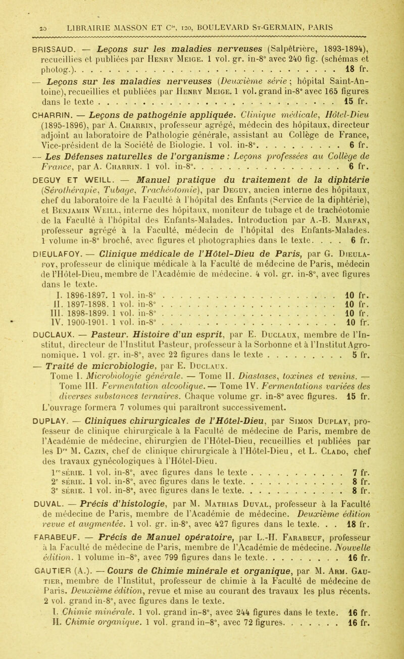 BRISSAUD. — Leçons sur les maladies nerveuses (Salpêtrière, 1893-1894), recueillies et publiées par Henry Meige. 1 vol. gr. in-8° avec 240 fig. (schémas et photog.) 18 fr. — Leçons sur les maladies nerveuses (Deuxième série ; hôpital Saint-An- toine), recueillies et publiées par Henry Meige. 1 vol. grand in-8° avec 165 figures dans le texte 15 fr. CHARRIN. — Leçons de pathogénie appliquée. Clinique médicale, Hôtel-Dieu (1895-1896), par A. Charrin, professeur agrégé, médecin des hôpitaux, directeur adjoint au laboratoire de Pathologie générale, assistant au Collège de France, Vice-président de la Société de Biologie. 1 vol. in-8° 6 fr. — Les Défenses naturelles de l’organisme : Leçons professées au Collège de France, par A. Charrin. 1 vol. in-8° 6 fr. DEGUY ET WEILL. — Manuel pratique du traitement de la diphtérie (.Sérothérapie, Tubage, Trachéotomie), par Deguy, ancien interne des hôpitaux, chef du laboratoire de la Faculté à rhôpital des Enfants (Service de la diphtérie), et Benjamin Weill, interne des hôpitaux, moniteur de tubage et de trachéotomie de la Faculté à l’hôpital des Enfants-Malades. Introduction par A.-B. Marfan, professeur agrégé à la Faculté, médecin de l’hôpital des Enfants-Malades. 1 volume in-8° broché, avec figures et photographies dans le texte. ... 6 fr. DfEULAFOY. — Clinique médicale de l’Hôtel-Dieu de Paris, par G. Dieula- foy, professeur de clinique médicale à la Faculté de médecine de Paris, médecin de l’Hôtel-Dieu, membre de l’Académie de médecine. 4 vol. gr. in-8°, avec figures dans le texte. I. 1896-1897. 1 vol. in-8° 10 fr. II. 1897-1898. 1 vol. in-8° 10 fr. III. 1898-1899. 1 vol. in-8° 10 fr. IV. 1900-1901. 1 vol. in-8° 10 fr. DUCLAUX. — Pasteur. Histoire d’un esprit, par E. Duclaux, membre de l’In- stitut, directeur de l’Institut Pasteur, professeur à la Sorbonne et à l’Institut Agro- nomique. 1 vol. gr. in-8°, avec 22 figures dans le texte 5 fr. — Traité de microbiologie, par E. Duclaux. Tome I. Microbiologie générale. — Tome II. Diastases, toxines et venins. — Tome III. Fermentation alcoolique.— Tome IV. Fermentations variées des diverses substances ternaires. Chaque volume gr. in-8° avec figures. 15 fr. L’ouvrage formera 7 volumes qui paraîtront successivement. DU PLAY. — Cliniques chirurgicales de T Hôtel-Dieu, par Simon Duplay, pro- fesseur de clinique chirurgicale à la Faculté de médecine de Paris, membre de l’Académie de médecine, chirurgien de l’Hôtel-Dieu, recueillies et publiées par les D M. Cazin, chef de clinique chirurgicale à l’Hôtel-Dieu, et L. Clado, chef des travaux gynécologiques à l’Hôtel-Dieu. lresérie. 1 vol. in-8°, avec figures dans le texte 7 fr. 2e série. 1 vol. in-8°, avec figures dans le texte 8 fr. 3e série. 1 vol. in-8°, avec figures dans le texte. . 8 fr. DUVAL. — Précis d’histologie, par M. Mathias Duval, professeur à la Faculté de médecine de Paris, membre de l’Académie de médecine. Deuxième édition revue et augmentée. 1 vol. gr. in-8°, avec 427 figures dans le texte. . . 18 fr. FARABEUF. — Précis de Manuel opératoire, par L.-H. Farabeuf, professeur à la Faculté de médecine de Paris, membre de l’Académie de médecine. Nouvelle édition. 1 volume in-8°, avec 799 figures dans le texte 16 fr. GAUTIER (A.). — Cours de Chimie minérale et organique, par M. Arm. Gau- tier, membre de l’Institut, professeur de chimie à la Faculté de médecine de Paris. Deuxième édition, revue et mise au courant des travaux les plus récents. 2 vol. grand in-8°, avec figures dans le texte. I. Chimie minérale. 1 vol. grand in-8°, avec 244 figures dans le texte. 16 fr. IL Chimie organique. 1 vol. grand in-8°, avec 72 figures 16 fr.