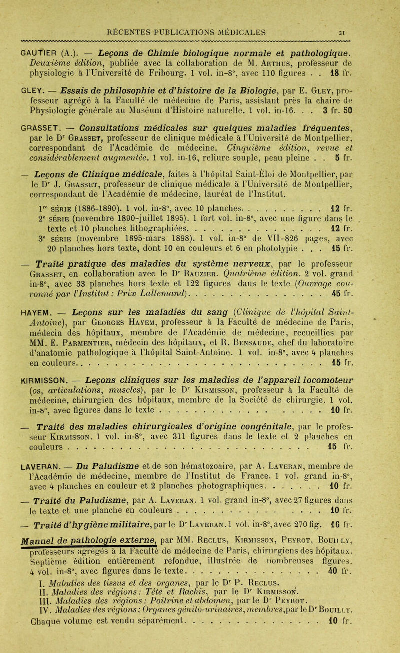 GAUTIER (A.). — Leçons de Chimie biologique normale et pathologique. Deuxième édition, publiée avec la collaboration de M. Arthus, professeur de physiologie à l’Université de Fribourg. 1 vol. in-8°, avec 110 figures . . 18 fr. GLEY. — Essais de philosophie et d’histoire de la Biologie, par E. Gley, pro- fesseur agrégé à la Faculté de médecine de Paris, assistant près la chaire de Physiologie générale au Muséum d’Histoire naturelle. 1 vol. in-16. . . 3 fr. 50 GRASSET. — Consultations médicales sur quelques maladies fréquentes, par le Dr Grasset, professeur de clinique médicale à l’Université de Montpellier, correspondant de l’Académie de médecine. Cinquième édition, revue et considérablement augmentée. 1 vol. in-16, reliure souple, peau pleine . . 5 fr. — Leçons de Clinique médicale, faites à l’hôpital Saint-Éloi de Montpellier, par le Dr J. Grasset, professeur de clinique médicale à l’Université de Montpellier, correspondant de l’Académie de médecine, lauréat de l’Institut. lre série (1886-1890). 1 vol. in-8°, avec 10 planches 12 fr. 2e série (novembre 1890-juillet 1895). 1 fort vol. in-8°, avec une figure dans le texte et 10 planches lithographiées 12 fr. 3e série (novembre 1895-mars 1898). 1 vol. in-8° de VII-826 pages, avec 20 planches hors texte, dont 10 en couleurs et 6 en phototypie ... 15 fr. — Traité pratique des maladies du système nerveux, par le professeur Grasset, en collaboration avec le Dr Rauzier. Quatrième édition. 2 vol. grand in-8°, avec 33 planches hors texte et 122 figures dans le texte (Ouvrage cou- ronné par VInstitut : Prix Lallemand) 45 fr. HAYEM. — Leçons sur les maladies du sang (Clinique de Vhôpital Saint- Antoine), par Georges Hayem, professeur à la Faculté de médecine de Paris, médecin des hôpitaux, membre de l’Académie de médecine, recueillies par MM. E. Parmentier, médecin des hôpitaux, et R. Bensaude, chef du laboratoire d’anatomie pathologique à l’hôpital Saint-Antoine. 1 vol. in-8°, avec 4 planches en couleurs 15 fr. KlRMiSSON. — Leçons cliniques sur les maladies de l’appareil locomoteur (os, articulations, muscles), par le Dr Kirmisson, professeur à la Faculté de médecine, chirurgien des hôpitaux, membre de la Société de chirurgie. 1 vol. in-b°, avec figures dans le texte 10 fr. — Traité des maladies chirurgicales d’origine congénitale, par le profes- seur Kirmisson. 1 vol. in-8°, avec 311 figures dans le texte et 2 planches en couleurs 15 fr. LAVERAN. — Du Paludisme et de son hématozoaire, par A. Laveran, membre de l’Académie de médecine, membre de l’Institut de France. 1 vol. grand in-8°, avec 4 planches en couleur et 2 planches photographiques 10 fr. — Traité du Paludisme, par A. Laveran. 1 vol. grand in-8°, avec 2.7 figures dans le texte et une planche en couleurs 10 fr. Traité d’hygiène militaire, par le Dr Laveran. 1 vol. in-8°, avec 270 fig. IG fr. Manuel de pathologie externe, par MM. Reclus, Kirmisson, Peyrot, Bomi ly, professeurs agrégés à la Faculté de médecine de Paris, chirurgiens des hôpitaux. Septième édition entièrement refondue, illustrée de nombreuses figures. 4 vol. in-8°, avec figures dans le texte 40 fr. I. Maladies des tissus et des organes, par le Dr P. Reclus. II. Maladies des régions: Tête et Rachis, par le D* Kirmisson. III. Maladies des régions: Poitrine et abdomen, parle Dr Peyrot. IV. Maladies des régions : Organes génito-urinaires, membres,par le Dr Bouilly. Chaque volume est vendu séparément 10 fr .