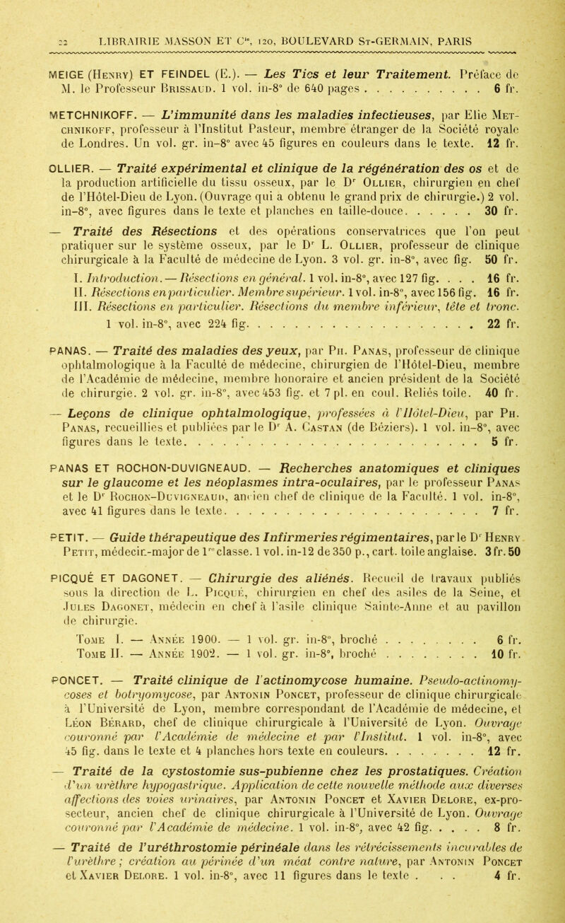 MEIGE (Henry) ET FEINDEL (E.). — Les Tics et leur Traitement. Prélace de M. le Professeur Brissaüd. 1 vol. in-8° de 640 pages 6 fr. METCHNIKOFF. — L’immunité dans les maladies infectieuses, par Elie Met- chnikoff, professeur à l’Institut Pasteur, membre étranger de la Société royale de Londres. Un vol. gr. in-8° avec 45 figures en couleurs dans le texte. 12 fr. OLLIER. — Traité expérimental et clinique de la régénération des os et de la production artificielle du tissu osseux, par le Dr Ollier, chirurgien en chef de l’Hôtel-Dieu de Lyon. (Ouvrage qui a obtenu le grand prix de chirurgie.) 2 vol. in-8°, avec figures dans le texte et planches en taille-douce 30 fr. — Traité des Résections et des opérations conservatrices que l’on peut pratiquer sur le système osseux, par le Dr L. Ollier, professeur de clinique chirurgicale à la Faculté de médecine de Lyon. 3 vol. gr. in-8°, avec fig. 50 fr. I .Introduction. — Résections en général. 1 vol. in-8°, avec 127 fig. . . . 16 fr. IL Résections en particulier. Membre supérieur. 1 vol. in-8°, avec 156 fig. 16 fr. III. Résections en particulier. Résections du membre inférieur, tête et tronc. 1 vol. in-8°, avec 224 fig 22 fr. PANAS. — Traité des maladies des yeux, par Pii. Panas, professeur de clinique ophtalmologique à la Faculté de médecine, chirurgien de l’IIôtel-Dieu, membre de l’Académie de médecine, membre honoraire et ancien président de la Société de chirurgie. 2 vol. gr. in-8°, avec453 fig. et 7 pl. en coul. Reliés toile. 40 fr. — Leçons de clinique ophtalmologique, professées ci VHôtel-Dieu, par Ph. Panas, recueillies et publiées par le Dr A. Castan (de Béziers). 1 vol. in-8°, avec figures dans le texte ' 5 fr. panas ET ROCHON-DUVIGNEAUD. — Recherches anatomiques et cliniques sur le glaucome et les néoplasmes intra-oculaires, par le professeur Panas et le D1 Rochon-Duvigneaui», am ien chef de clinique de la Faculté. 1 vol. in-8°, avec 41 figures dans le texte 7 fr. PETIT. — Guide thérapeutique des Infirmeries régimentaires, parle D1 Henry Petit, médecin-major de lreclasse. 1 vol. in-12 de 350 p., cart. toile anglaise. 3fr. 50 PICQUÉ ET DAGONET. — Chirurgie des aliénés. Recueil de travaux publiés sous la direction de L. Picqué, chirurgien en chef des asiles de la Seine, et Jules Dagonet, médecin en chef à l’asile clinique Sainte-Anne et au pavillon de chirurgie. Tome I. — Année 1900. — 1 vol. gr. in-8°, broché 6 fr. Tome IL — Année 1902. — 1 vol. gr. in-8°, broché 10 fr. ’PONCET. — Traité clinique de l’actinomycose humaine. Pseudo-actinomy- coses et botryomycose, par Antonin Poncet, professeur de clinique chirurgicale à l’Université de Lyon, membre correspondant de l’Académie de médecine, et Léon Bérard, chef de clinique chirurgicale à l’Université de Lyon. Ouvrage couronné par l’Académie de médecine et par l’Institut. 1 vol. in-8°, avec 45 fig. dans le texte et 4 planches hors texte en couleurs 12 fr. — Traité de la cystostomie sus-pubienne chez les prostatiques. Création d'un urèthre hypogastrique. Application de cette nouvelle méthode aux diverses affections des voies urinaires, par Antonin Poncet et Xavier Delore, ex-pro- secteur, ancien chef de clinique chirurgicale à l’Université de Lyon. Ouvrage couronné par l’Académie de médecine. 1 vol. in-8°, avec 42 fig 8 fr. — Traité de Vuréthrostomie périnéale dans les rétrécissements incurables de l’urèthre ; création au périnée d'un méat contre nature, par Antonin Poncet
