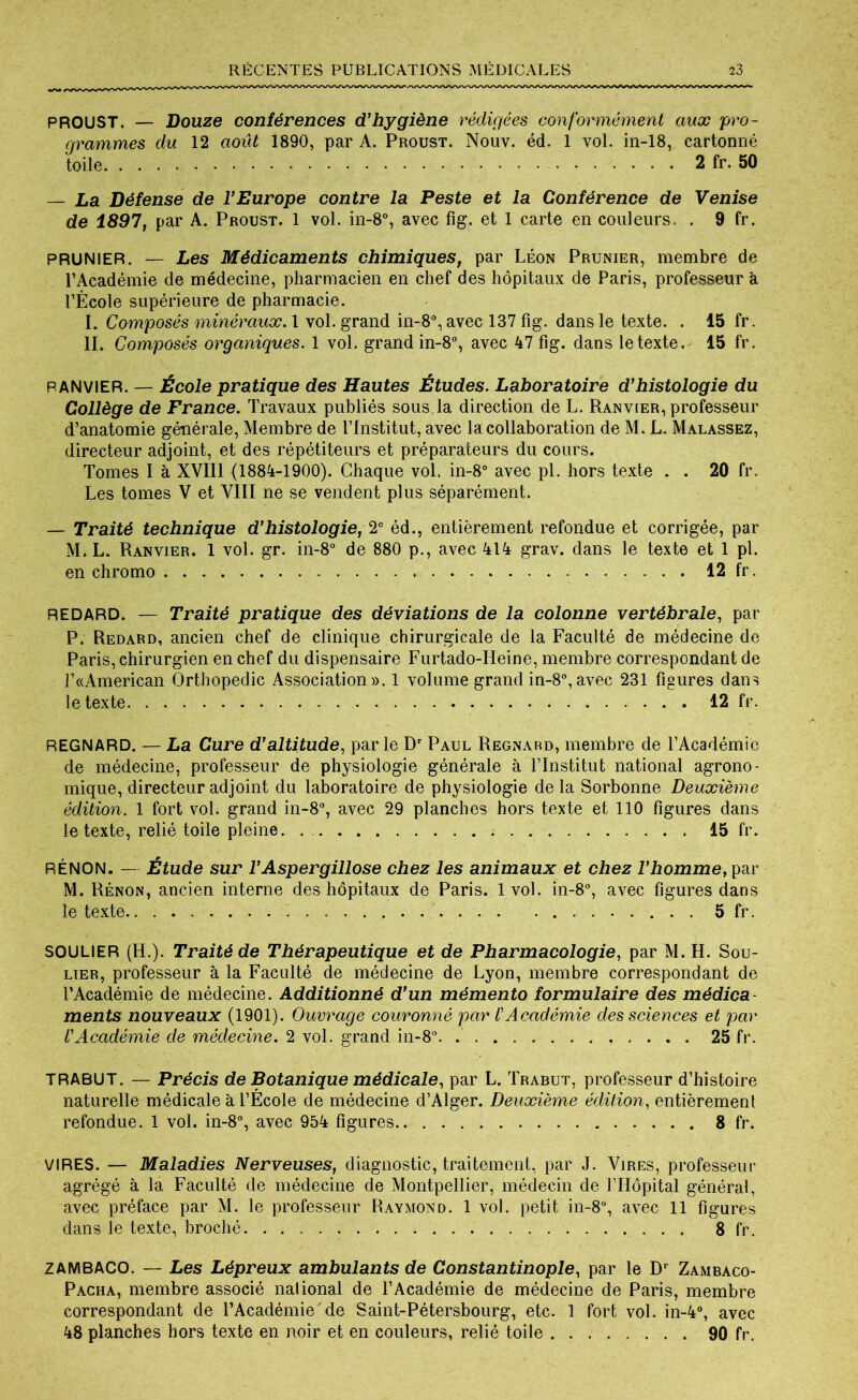 PROUST. — Douze conférences d’hygiène rédigées conformément aux pro- grammes du 12 août 1890, par A. Proust. Nouv. éd. 1 vol. in-18, cartonné toile 2 fr. 50 — La Défense de l’Europe contre la Peste et la Conférence de Venise de 1897, par A. Proust. 1 vol. in-8°, avec fig. et 1 carte en couleurs. . 9 fr. PRUNIER. — Les Médicaments chimiques, par Léon Prunier, membre de l’Académie de médecine, pharmacien en chef des hôpitaux de Paris, professeur à l’École supérieure de pharmacie. I. Composés minéraux. 1 vol. grand in-8°, avec 137 fig. dans le texte. . 15 fr. II. Composés organiques. 1 vol. grand in-8°, avec 47 fig. dans le texte. 15 fr. PANVIER. — École pratique des Hautes Études. Laboratoire d’histologie du Collège de France. Travaux publiés sous la direction de L. Ranvier, professeur d’anatomie générale, Membre de l’Institut, avec la collaboration de M. L. Malassez, directeur adjoint, et des répétiteurs et préparateurs du cours. Tomes I à XVI11 (1884-1900). Chaque vol. in-8° avec pl. hors texte . . 20 fr. Les tomes V et VIII ne se vendent plus séparément. — Traité technique d’histologie, 2e éd., entièrement refondue et corrigée, par M. L. Ranvier. 1 vol. gr. in-8° de 880 p., avec 414 grav. dans le texte et 1 pl. en chromo 12 fr. REDARD. — Traité pratique des déviations de la colonne vertébrale, par P. Redard, ancien chef de clinique chirurgicale de la Faculté de médecine de Paris, chirurgien en chef du dispensaire Furtado-IIeine, membre correspondant de l’«American Orthopédie Association». 1 volume grand in-8°, avec 231 figures dans le texte . . 12 fr. REGNARD. — La Cure d’altitude, parle Dr Paul Regnard, membre de l’Académie de médecine, professeur de physiologie générale à l’Institut national agrono- mique, directeur adjoint du laboratoire de physiologie de la Sorbonne Deuxième édition. 1 fort vol. grand in-8°, avec 29 planches hors texte et 110 figures dans le texte, relié toile pleine. 15 fr. RÉNON. — Étude sur l’Aspergillose chez les animaux et chez l’homme, par M. Rénon, ancien interne des hôpitaux de Paris. 1vol. in-8°, avec figures dans le texte 5 fr. SOULIER (H.). Traité de Thérapeutique et de Pharmacologie, par M. H. Sou- lier, professeur à la Faculté de médecine de Lyon, membre correspondant de l’Académie de médecine. Additionné d’un mémento formulaire des médica ments nouveaux (1901). Ouvrage couronné par /’Académie des sciences et par l’Académie de médecine. 2 vol. grand in-8°. 25 fr. TRABUT. — Précis de Botanique médicale, par L. Trabut, professeur d’histoire naturelle médicale à l’École de médecine d’Alger. Deuxième édition, entièrement refondue. 1 vol. in-8°, avec 954 figures 8 fr. VIRES. — Maladies Nerveuses, diagnostic, traitement, par J. Vires, professeur agrégé à la Faculté de médecine de Montpellier, médecin de l’Hôpital général, avec préface par M. le professeur Raymond. 1 vol. petit in-8°, avec 11 figures dans le texte, broché. 8 fr. ZAMBACO. — Les Lépreux ambulants de Constantinople, par le Dr Zambaco- Pacha, membre associé national de l’Académie de médecine de Paris, membre correspondant de l’Académie de Saint-Pétersbourg, etc. 1 fort vol. in-4°, avec 48 planches hors texte en noir et en couleurs, relié toile 90 fr.