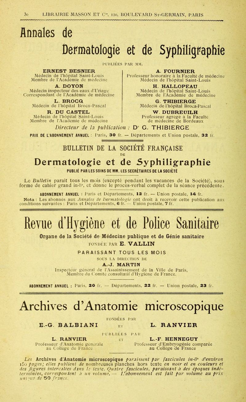 Annales de Dermatologie et de Syphiligraphie PUBLIÉES PAR MM. ERNEST BESNIER Médecin de l’hôpital Saint-Louis Membre de l’Académie de médecine A. DOYON Médecin inspecteur des eaux d’Uriage Correspondant de l’Académie de médecine L. BROCQ Médecin de l’hôpital Broca-Pascal R. DU CASTEL Médecin de l’hôpital Saint-Louis Membre de l’Académie de médecine A. FOURNIER Professeur honoraire à la Faculté de médecine Médecin de l’hôpital Saint-Louis H. HALLOPEAU Médecin de l’hôpital Saint-Louis Membre de 1’Acaaémie de médecine G. THIBIERGE Médecin de l’hôpital Broca-Pascal W DUBREUILH Professeur agrégé à la Faculté de médecine de Bordeaux Directeur de la publication : Dr G. THIBIERGE PRIX DE L’ABONNEMENT ANNUEL : Paris, 30 fr. — Départements et Union postale, 32 fr. BULLETIN DE LA SOCIÉTÉ FRANÇAISE DE Dermatologie et de Syphiligraphie PUBLIÉ PAR LES SOINS DE MM. LES SECRÉTAIRES DE LA SOCIÉTÉ Le Bulletin paraît tous les mois (excepté pendant les vacances de la Société), sous forme de cahier grand in-lP, et donne le procès-verbal complet de la séance précédente. ABONNEMENT ANNUEL : Paris et Départements, 12 fr. — Union postale, 14 fr. Nota : Les abonnés aux Annales de Dermatologie ont droit à recevoir cette publication aux conditions suivantes : Paris et Départements, 6 fr. — Union postale, 7 fr. Revue d’Hygiène et de Police Sanitaire Organe de la Société de Médecine publique et de Génie sanitaire FONDÉE PAR E. VALLIN PARAISSANT TOUS LES MOIS SOUS LA DIRECTION DE A.-J. MARTIN Inspecteur général de l'Assainissement de la Ville de Paris, Membre du Comité consultatif d’Hygiène de France. ABONNEMENT ANNUEL : Paris, 20 fr. — Départements, 22 fr. — Union postale, 23 fr. Archives d’Anatomie microscopique FONDÉES PAR E.-G BALBIANI et L. RANVIER PUBLIÉES PAR L. RANVIER et L.-F HENNEGUY Professeur d’Anatomie générale Professeur d’Embryogénie comparée au Collège de France au Collège de France Les Archives d’Anatomie microscopique paraissent par fascicules in-8° d'environ i5o pages; elles publient de nombreuses planches hors texte en noir et en couleurs et des figures intercalées dans h texte. Quatre fascicules, paraissant à des époques indé- terminées, correspondent à un volume. — L'abonnement est fait par volume au prix uni tue de 50 francs.