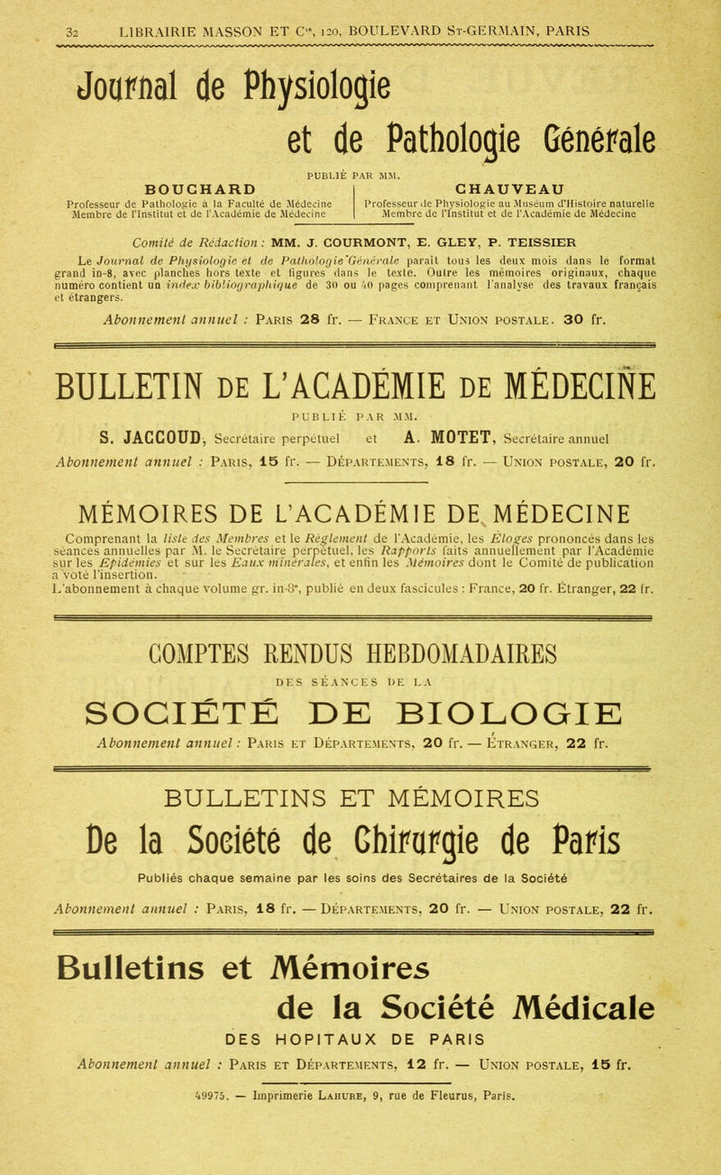 Jomal de Physiologie et de Pathologie Générale PUBLIÉ PAR MM. BOUCHARD I CHAUVEAU Professeur de Pathologie à la Faculté de Médecine Professeur de Physiologie au Muséum d’Histoire naturelle Membre de l’Institut et de l’Académie de Médecine ( Membre de l’Institut et de l’Académie de Médecine Comité de Rédaction : MM. J. GOURMONT, E. GLEY, P. TEISSIER Le Journal de Physiologie et de Pathologie'Générale paraît tous les deux mois dans le format grand in-8, avec planches hors texte et figures dans le texte. Outre les mémoires originaux, chaque numéro contient un index bibliographique de 30 ou 40 pages comprenant l’analyse des travaux français et étrangers. Abonnement annuel : Paris 28 fr. — France et Union postale. 30 fr. BULLETIN de L’ACADÉMIE de MÉDECINE PUBLIÉ PAR MM. S. JACCOUD-, Secrétaire perpétuel et A. MOTET, Secrétaire annuel Abonnement annuel : Paris, 15 fr. — Départements, 18 fr. — Union postale, 20 fr. MÉMOIRES DE L’ACADÉMIE DE MÉDECINE Comprenant la liste des Membres et le Règlement de l’Académie, les Éloges prononcés dans les séances annuelles par M. le Secrétaire perpétuel, les Rapports laits annuellement par l’Académie sur les Epidémies et sur les Eaux minérales, et enfin les Mémoires dont le Comité de publication a voté l’insertion. L’abonnement à chaque volume gr. in-8°, publié en deux fascicules : France, 20 fr. Étranger, 22 fr. COMPTES RENDUS HEBDOMADAIRES DES SÉANCES I)E LA SOCIÉTÉ DE BIOLOGIE Abonnement annuel: Paris et Départements, 20 fr. — Etranger, 22 fr. BULLETINS ET MÉMOIRES De la Soeiété de Chiwgie de Paris Publiés chaque semaine par les soins des Secrétaires de la Société Abonnement annuel : Paris, 18 fr. —Départements, 20 fr. — Union postale, 22 fr. 1 ■■ . ... L-i—-t-L.1 ■ . : 1 , >. ,■■ 5 Bulletins et Mémoires de la Société Médicale DES HOPITAUX DE PARIS Abonnement annuel : Paris et Départements, 12 fr. — Union postale, 15 fr. 49975. — Imprimerie Lahure, 9, rue de Fleurus, Paris.