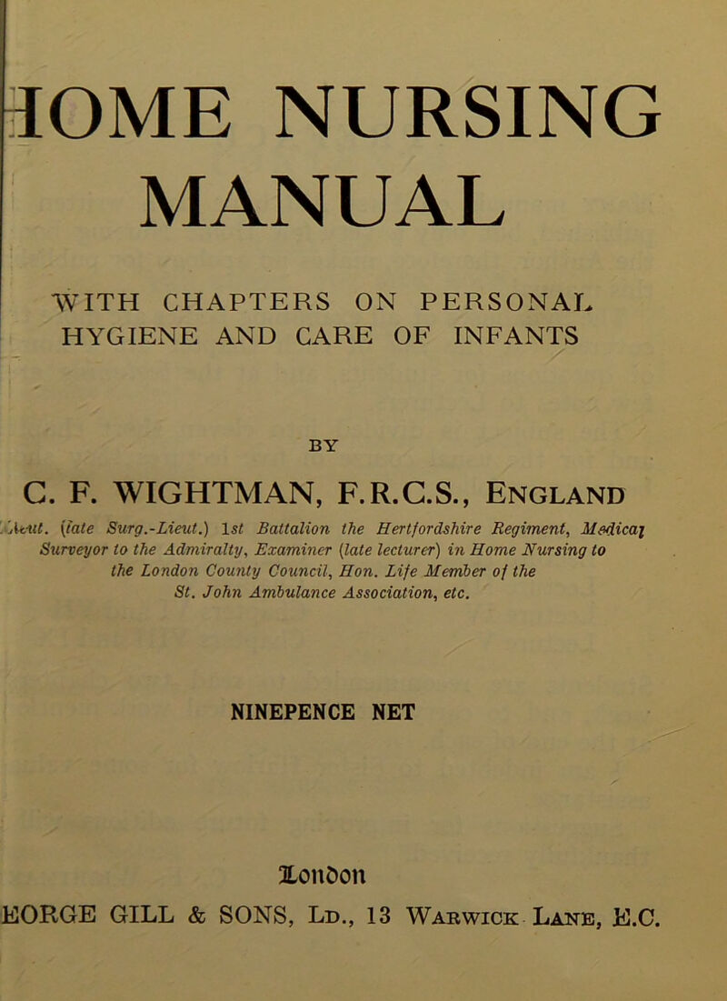 30ME NURSING MANUAL WITH CHAPTERS ON PERSONAL HYGIENE AND CARE OF INFANTS BY G. F. WIGHTMAN, F.R.C.S., England ' Atilt. (tale Surg.-Lieut.) 1st Battalion the Hertfordshire Regiment, Medical Surveyor to the Admiralty, Examiner (late lecturer) in Home Nursing to the London County Council, Hon. Life Member of the St. John Ambulance Association, etc. NINEPENCE NET Xon&on EORGE GILL & SONS, Ld., 13 Warwick Lane, E.C.