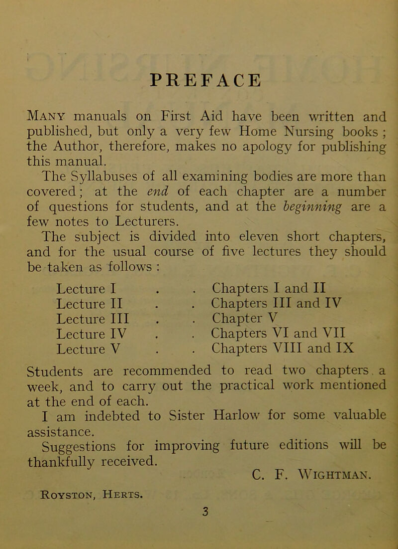 PREFACE Many manuals on First Aid have been written and published, but only a very few Home Nursing books ; the Author, therefore, makes no apology for publishing this manual. The Syllabuses of all examining bodies are more than covered; at the end of of questions for students, few notes to Lecturers. The subject is divided and for the usual course be taken as follows : Lecture I Lecture II Lecture III Lecture IV Lecture V each chapter are a number and at the beginning are a into eleven short chapters, of five lectures they should Chapters I and II Chapters III and IV Chapter V Chapters VI and VII Chapters VIII and IX Students are recommended to read two chapters, a week, and to carry out the practical work mentioned at the end of each. I am indebted to Sister Harlow for some valuable assistance. Suggestions for improving future editions will be thankfully received. C. F. WlGHTMAN. Royston, Herts. 3