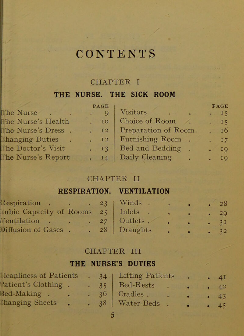 CONTENTS CHAPTER I THE NURSE. THE SICK ROOM he Nurse PAGE 9 Visitors . PAGE • 15 'he Nurse's Health 10 Choice of Room , • 15 'he Nurse’s Dress . 12 Preparation of Room . 16 hanging Duties 12 Furnishing Room . • 17 'he Doctor’s Visit • 13 Bed and Bedding . . 19 'he Nurse’s Report • 14 Daily Cleaning * . 19 CHAPTER II RESPIRATION. VENTILATION Respiration . • 23 Winds . • . 28 ubic Capacity of Rooms 2 5 Inlets • . 29 Ventilation • 27 Outlets . • • 31 Diffusion of Gases . . 28 Draughts • • 32 CHAPTER III THE NURSE’S DUTIES leanliness of Patients • 34 Lifting Patients s . 41 ’atient’s Clothing . • 35 Bed-Rests • . 42 Sed-Making . • 36 Cradles . • • 43 'hanging Sheets • 38 Water-Beds . • . 45