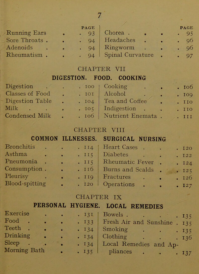 Running Ears PAGF. . 93 Chorea . B • PAGE 95 Sore Throats . • . 94 Headaches • • 96 Adenoids . 94 Ringworm • • 96 Rheumatism . • • 94 Spinal Curvature • • 97 CHAPTER VII DIGESTION. FOOD. COOKING Digestion . IOO Cooking • • 106 Classes of Food . IOI Alcohol • • 109 Digestion Table . 104 Tea and Coffee • • no Milk . 105 Indigestion • , 110 Condensed Milk . 106 Nutrient Enemata • in CHAPTER VIII COMMON ILLNESSES. SURGICAL NURSING Eronchitis . 114 Heart Cases . 120 Asthma • . 115 Diabetes • • 122 Pneumonia • • ns Rheumatic Fever • • 124 Consumption . • . 116 Burns and Scalds • • 125 Pleurisy • . 119 Fractures • 126 Blood-spitting • . 120 Operations • • 127 CHAPTER IX PERSONAL HYGIENE. LOCAL REMEDIES Exercise • • 131 Bowels . 135 Food • • 133 Fresh Air and Sunshine . 135 Teeth . • • 134 Smoking • • 135 Drinking . • • 134 Clothing , , 136 Sleep • • 134 Local Remedies and Ap- Morning Bath • • 135 pliances • • 137