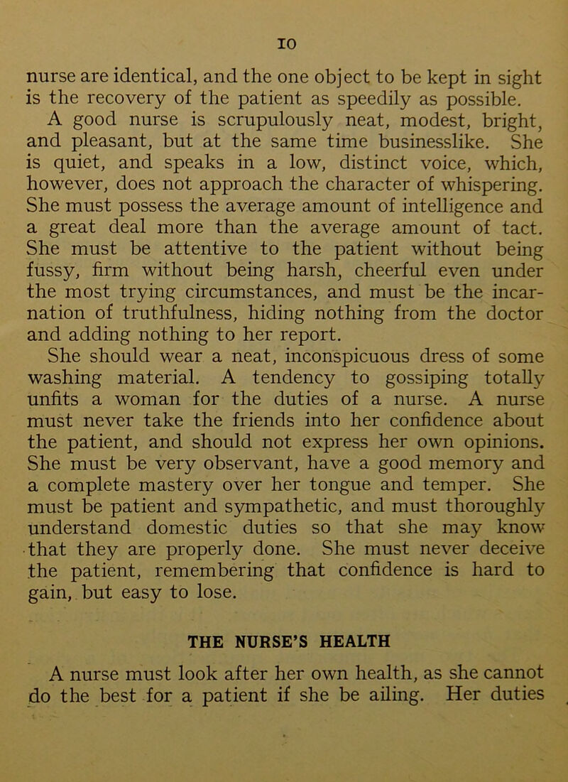 nurse are identical, and the one object to be kept in sight is the recovery of the patient as speedily as possible. A good nurse is scrupulously neat, modest, bright, and pleasant, but at the same time businesslike. She is quiet, and speaks in a low, distinct voice, which, however, does not approach the character of whispering. She must possess the average amount of intelligence and a great deal more than the average amount of tact. She must be attentive to the patient without being fussy, firm without being harsh, cheerful even under the most trying circumstances, and must be the incar- nation of truthfulness, hiding nothing from the doctor and adding nothing to her report. She should wear a neat, inconspicuous dress of some washing material. A tendency to gossiping totally unfits a woman for the duties of a nurse. A nurse must never take the friends into her confidence about the patient, and should not express her own opinions. She must be very observant, have a good memory and a complete mastery over her tongue and temper. She must be patient and sympathetic, and must thoroughly understand domestic duties so that she may know that they are properly done. She must never deceive the patient, remembering that confidence is hard to gain, but easy to lose. THE NURSE’S HEALTH A nurse must look after her own health, as she cannot do the best for a patient if she be ailing. Her duties