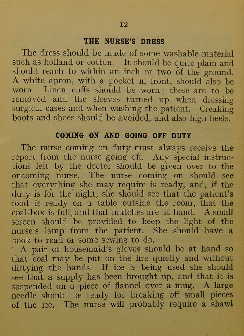 THE NURSE’S DRESS The dress should be made of some washable material such as holland or cotton. It should be quite plain and should reach to within an inch or two of the ground. A white apron, with a pocket in front, should also be worn. Linen cuffs should be worn; these are to be removed and the sleeves turned up when dressing surgical cases and when washing the patient. Creaking boots and shoes should be avoided, and also high heels. COMING ON AND GOING OFF DUTY The nurse coming on duty must always receive the report from the nurse going off. Any special instruc- tions left by the doctor should be given over to the oncoming nurse. The nurse coming on should see that everything she may require is ready, and, if the duty is for the night, she should see that the patient’s food is ready on a table outside the room, that the coal-box is full, and that matches are at hand. A small screen should be provided to keep the light of the nurse’s lamp from the patient. She should have a book to read or some sewing to do. ' A pair of housemaid’s gloves should be at hand so that coal may be put on the fire quietly and without dirtying the hands. If ice is being used she should see that a supply has been brought up, and that it is suspended on a piece of flannel over a mug. A large needle should be ready for breaking off small pieces of the ice. The nurse will probably require a shawl