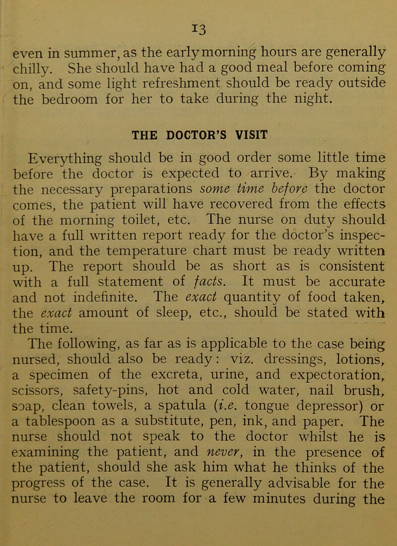 even in summer, as the early morning hours are generally chilly. She should have had a good meal before coming on, and some light refreshment should be ready outside the bedroom for her to take during the night. THE DOCTOR’S VISIT Everything should be in good order some little time before the doctor is expected to arrive. By making the necessary preparations some time before the doctor comes, the patient will have recovered from the effects of the morning toilet, etc. The nurse on duty should have a full written report ready for the doctor’s inspec- tion, and the temperature chart must be ready written up. The report should be as short as is consistent with a full statement of facts. It must be accurate and not indefinite. The exact quantity of food taken, the exact amount of sleep, etc., should be stated with the time. The following, as far as is applicable to the case being nursed, should also be ready: viz. dressings, lotions, a specimen of the excreta, urine, and expectoration, scissors, safety-pins, hot and cold water, nail brush, soap, clean towels, a spatula (i.e. tongue depressor) or a tablespoon as a substitute, pen, ink, and paper. The nurse should not speak to the doctor whilst he is examining the patient, and never, in the presence of the patient, should she ask him what he thinks of the progress of the case. It is generally advisable for the nurse to leave the room for a few minutes during the