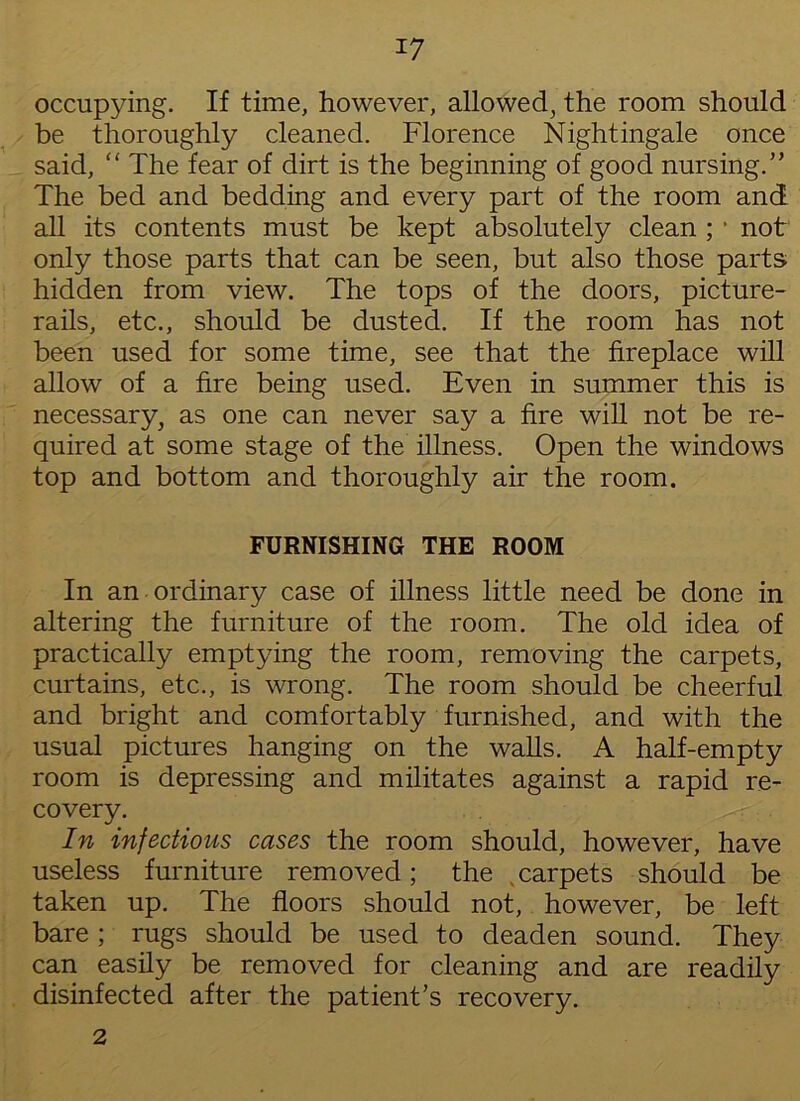 occupying. If time, however, allowed, the room should be thoroughly cleaned. Florence Nightingale once said, “ The fear of dirt is the beginning of good nursing.” The bed and bedding and every part of the room and all its contents must be kept absolutely clean ; * not only those parts that can be seen, but also those parts hidden from view. The tops of the doors, picture- rails, etc., should be dusted. If the room has not been used for some time, see that the fireplace will allow of a fire being used. Even in summer this is necessary, as one can never say a fire will not be re- quired at some stage of the illness. Open the windows top and bottom and thoroughly air the room. FURNISHING THE ROOM In an ordinary case of illness little need be done in altering the furniture of the room. The old idea of practically emptying the room, removing the carpets, curtains, etc., is wrong. The room should be cheerful and bright and comfortably furnished, and with the usual pictures hanging on the walls. A half-empty room is depressing and militates against a rapid re- covery. In infectious cases the room should, however, have useless furniture removed; the carpets should be taken up. The floors should not, however, be left bare ; rugs should be used to deaden sound. They can easily be removed for cleaning and are readily disinfected after the patient’s recovery. 2