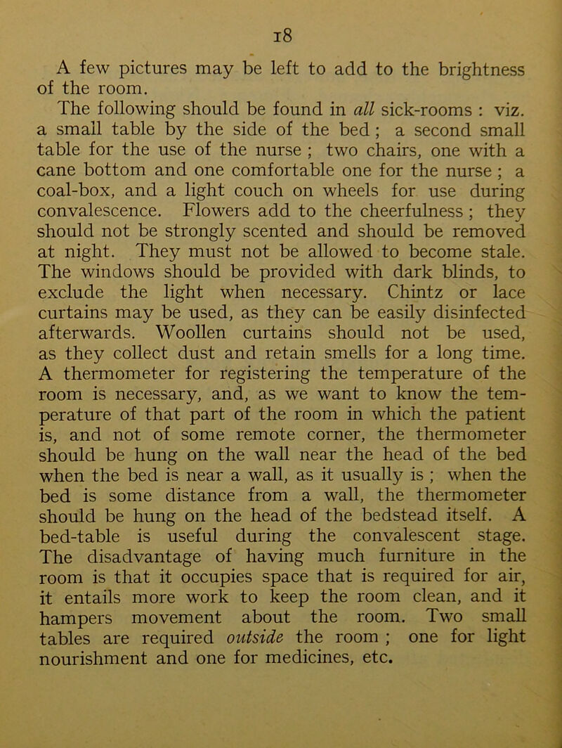 A few pictures may be left to add to the brightness of the room. The following should be found in all sick-rooms : viz. a small table by the side of the bed ; a second small table for the use of the nurse ; two chairs, one with a cane bottom and one comfortable one for the nurse ; a coal-box, and a light couch on wheels for use during convalescence. Flowers add to the cheerfulness ; they should not be strongly scented and should be removed at night. They must not be allowed to become stale. The windows should be provided with dark blinds, to exclude the light when necessary. Chintz or lace curtains may be used, as they can be easily disinfected afterwards. Woollen curtains should not be used, as they collect dust and retain smells for a long time. A thermometer for registering the temperature of the room is necessary, and, as we want to know the tem- perature of that part of the room in which the patient is, and not of some remote corner, the thermometer should be hung on the wall near the head of the bed when the bed is near a wall, as it usually is ; when the bed is some distance from a wall, the thermometer should be hung on the head of the bedstead itself. A bed-table is useful during the convalescent stage. The disadvantage of having much furniture in the room is that it occupies space that is required for air, it entails more work to keep the room clean, and it hampers movement about the room. Two small tables are required outside the room ; one for light nourishment and one for medicines, etc.