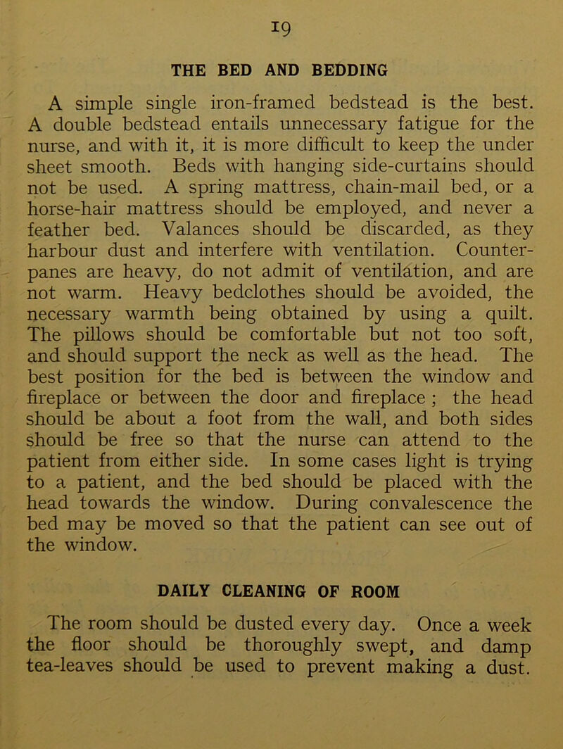 THE BED AND BEDDING A simple single iron-framed bedstead is the best. A double bedstead entails unnecessary fatigue for the nurse, and with it, it is more difficult to keep the under sheet smooth. Beds with hanging side-curtains should not be used. A spring mattress, chain-mail bed, or a horse-hair mattress should be employed, and never a feather bed. Valances should be discarded, as they harbour dust and interfere with ventilation. Counter- panes are heavy, do not admit of ventilation, and are not warm. Heavy bedclothes should be avoided, the necessary warmth being obtained by using a quilt. The pillows should be comfortable but not too soft, and should support the neck as well as the head. The best position for the bed is between the window and fireplace or between the door and fireplace ; the head should be about a foot from the wall, and both sides should be free so that the nurse can attend to the patient from either side. In some cases light is trying to a patient, and the bed should be placed with the head towards the window. During convalescence the bed may be moved so that the patient can see out of the window. DAILY CLEANING OF ROOM The room should be dusted every day. Once a week the floor should be thoroughly swept, and damp tea-leaves should be used to prevent making a dust.