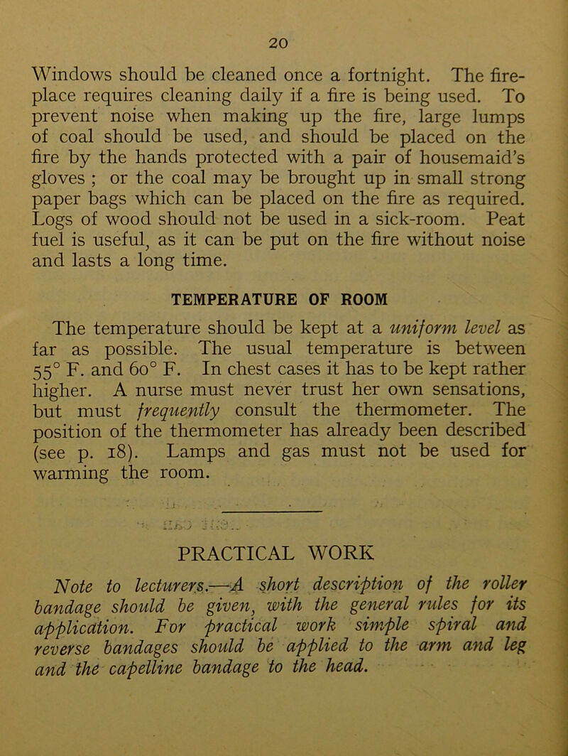 Windows should be cleaned once a fortnight. The fire- place requires cleaning daily if a fire is being used. To prevent noise when making up the fire, large lumps of coal should be used, and should be placed on the fire by the hands protected with a pair of housemaid’s gloves ; or the coal may be brought up in small strong paper bags which can be placed on the fire as required. Logs of wood should not be used in a sick-room. Peat fuel is useful, as it can be put on the fire without noise and lasts a long time. TEMPERATURE OF ROOM The temperature should be kept at a uniform level as far as possible. The usual temperature is between 55° F. and 6o° F. In chest cases it has to be kept rather higher. A nurse must never trust her own sensations, but must frequently consult the thermometer. The position of the thermometer has already been described (see p. 18). Lamps and gas must not be used for warming the room. PRACTICAL WORK Note to lecturers.—A short description of the roller bandage should be given, with the general rules for its application. For practical work simple spiral and reverse bandages shoidd be applied to the arm and leg and the capelline bandage to the head.