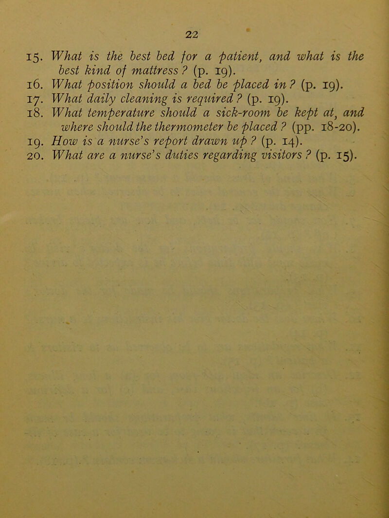 15- What is the best bed for a patient, and what is the best kind of mattress ? (p. 19). 16. What position should a bed be placed in ? (p. 19). 17. What daily cleaning is required ? (p. 19). 18. What temperature should a sick-room be kept at, and where should the thermometer be placed ? (pp. 18-20). 19. How is a nurse’s report drawn up ? (p. 14). 20. What are a nurse’s duties regarding visitors ? (p. 15).