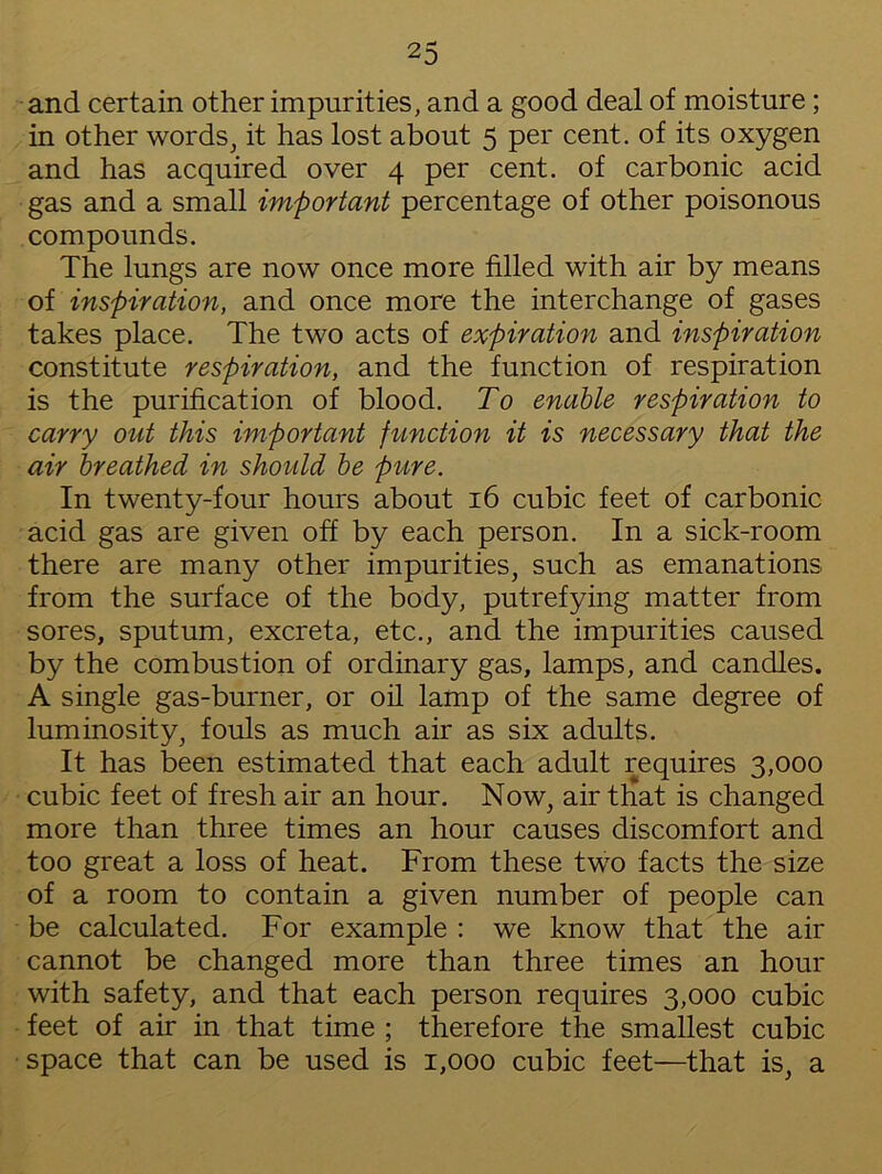 and certain other impurities, and a good deal of moisture; in other words, it has lost about 5 per cent, of its oxygen and has acquired over 4 per cent, of carbonic acid gas and a small important percentage of other poisonous compounds. The lungs are now once more filled with air by means of inspiration, and once more the interchange of gases takes place. The two acts of expiration and inspiration constitute respiration, and the function of respiration is the purification of blood. To enable respiration to carry out this important function it is necessary that the air breathed in should be pure. In twenty-four hours about 16 cubic feet of carbonic acid gas are given off by each person. In a sick-room there are many other impurities, such as emanations from the surface of the body, putrefying matter from sores, sputum, excreta, etc., and the impurities caused by the combustion of ordinary gas, lamps, and candles. A single gas-burner, or oil lamp of the same degree of luminosity, fouls as much air as six adults. It has been estimated that each adult requires 3,000 cubic feet of fresh air an hour. Now, air that is changed more than three times an hour causes discomfort and too great a loss of heat. From these two facts the size of a room to contain a given number of people can be calculated. For example : we know that the air cannot be changed more than three times an hour with safety, and that each person requires 3,000 cubic feet of air in that time ; therefore the smallest cubic space that can be used is 1,000 cubic feet—that is, a