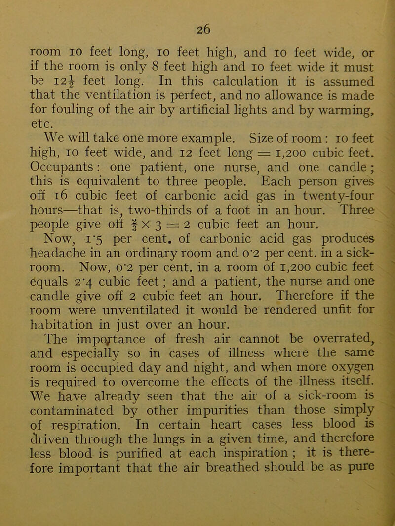 room io feet long, io feet high, and io feet wide, or if the room is only 8 feet high and io feet wide it must be 121 feet long. In this calculation it is assumed that the ventilation is perfect, and no allowance is made for fouling of the air by artificial lights and by warming, etc. We will take one more example. Size of room : io feet high, io feet wide, and 12 feet long = 1,200 cubic feet. Occupants: one patient, one nurse, and one candle ; this is equivalent to three people. Each person gives off 16 cubic feet of carbonic acid gas in twenty-four hours—that is, two-thirds of a foot in an hour. Three people give off f x 3 = 2 cubic feet an hour. Now, 1'5 per cent, of carbonic acid gas produces headache in an ordinary room and o’2 per cent, in a sick- room. Now, o‘2 per cent, in a room of 1,200 cubic feet equals 2'4 cubic feet; and a patient, the nurse and one candle give off 2 cubic feet an hour. Therefore if the room were unventilated it would be rendered unfit for habitation in just over an hour. The importance of fresh air cannot be overrated, and especially so in cases of illness where the same room is occupied day and night, and when more oxygen is required to overcome the effects of the illness itself. We have already seen that the air of a sick-room is contaminated by other impurities than those simply of respiration. In certain heart cases less blood is driven through the lungs in a given time, and therefore less blood is purified at each inspiration ; it is there- fore important that the air breathed should be as pure