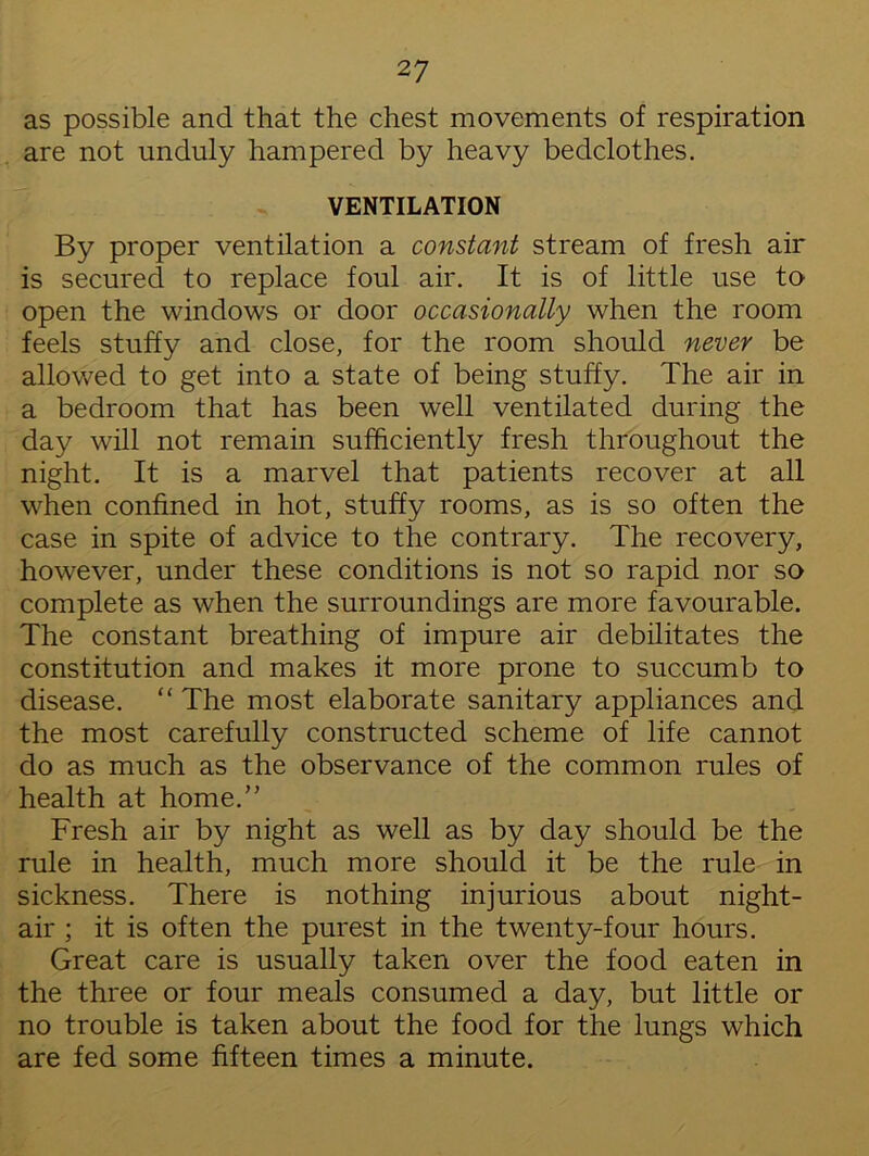 as possible and that the chest movements of respiration are not unduly hampered by heavy bedclothes. VENTILATION By proper ventilation a constant stream of fresh air is secured to replace foul air. It is of little use to open the windows or door occasionally when the room feels stuffy and close, for the room should never be allowed to get into a state of being stuffy. The air in a bedroom that has been well ventilated during the day will not remain sufficiently fresh throughout the night. It is a marvel that patients recover at all when confined in hot, stuffy rooms, as is so often the case in spite of advice to the contrary. The recovery, however, under these conditions is not so rapid nor so complete as when the surroundings are more favourable. The constant breathing of impure air debilitates the constitution and makes it more prone to succumb to disease. “ The most elaborate sanitary appliances and the most carefully constructed scheme of life cannot do as much as the observance of the common rules of health at home.” Fresh air by night as well as by day should be the rule in health, much more should it be the rule in sickness. There is nothing injurious about night- air ; it is often the purest in the twenty-four hours. Great care is usually taken over the food eaten in the three or four meals consumed a day, but little or no trouble is taken about the food for the lungs which are fed some fifteen times a minute.