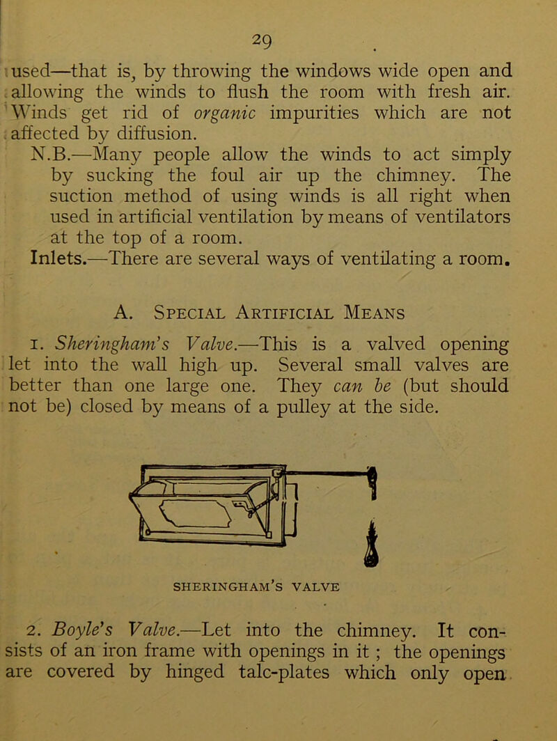 used—that is, by throwing the windows wide open and allowing the winds to flush the room with fresh air. Winds get rid of organic impurities which are not affected by diffusion. N.B.—Many people allow the winds to act simply by sucking the foul air up the chimney. The suction method of using winds is all right when used in artificial ventilation by means of ventilators at the top of a room. Inlets.—There are several ways of ventilating a room. A. Special Artificial Means i. Sheringham’s Valve.—This is a valved opening let into the wall high up. Several small valves are better than one large one. They can be (but should not be) closed by means of a pulley at the side. 2. Boyle's Valve.—Let into the chimney. It con- sists of an iron frame with openings in it; the openings are covered by hinged talc-plates which only open