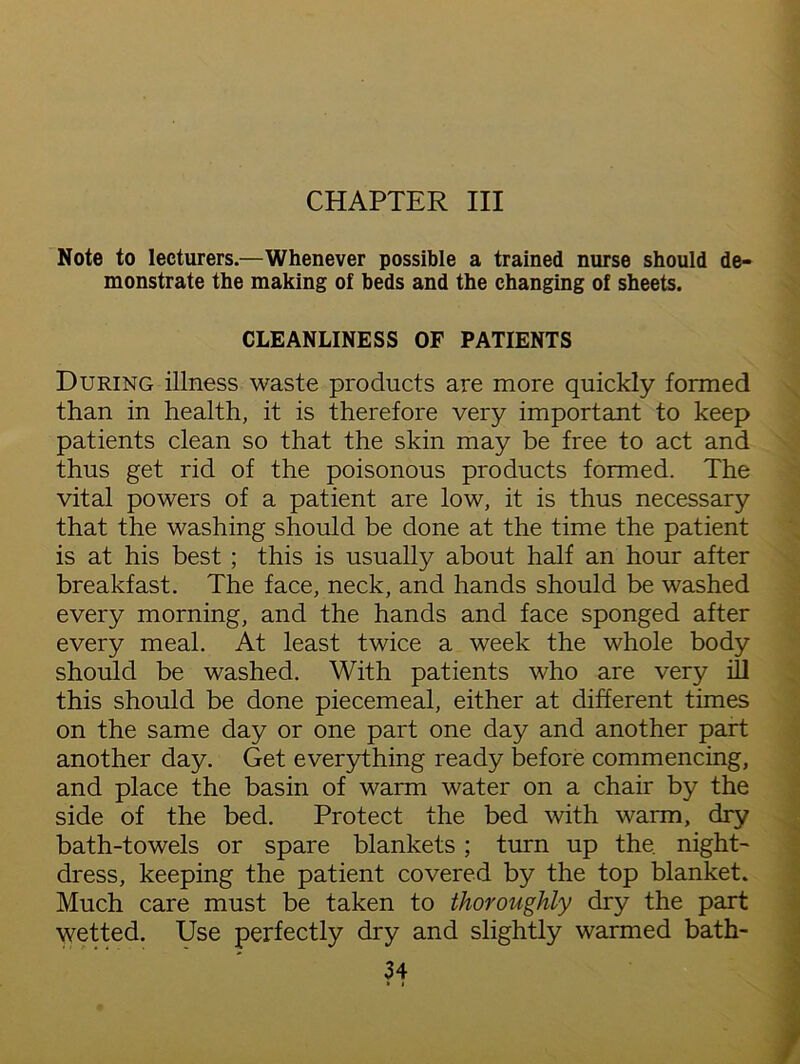 CHAPTER III Note to lecturers.—Whenever possible a trained nurse should de- monstrate the making of beds and the changing of sheets. CLEANLINESS OF PATIENTS During illness waste products are more quickly formed than in health, it is therefore very important to keep patients clean so that the skin may be free to act and thus get rid of the poisonous products formed. The vital powers of a patient are low, it is thus necessary that the washing should be done at the time the patient is at his best ; this is usually about half an hour after breakfast. The face, neck, and hands should be washed every morning, and the hands and face sponged after every meal. At least twice a week the whole body should be washed. With patients who are very ill this should be done piecemeal, either at different times on the same day or one part one day and another part another day. Get everything ready before commencing, and place the basin of warm water on a chair by the side of the bed. Protect the bed with warm, dry bath-towels or spare blankets ; turn up the night- dress, keeping the patient covered by the top blanket. Much care must be taken to thoroughly dry the part wetted. Use perfectly dry and slightly warmed bath-