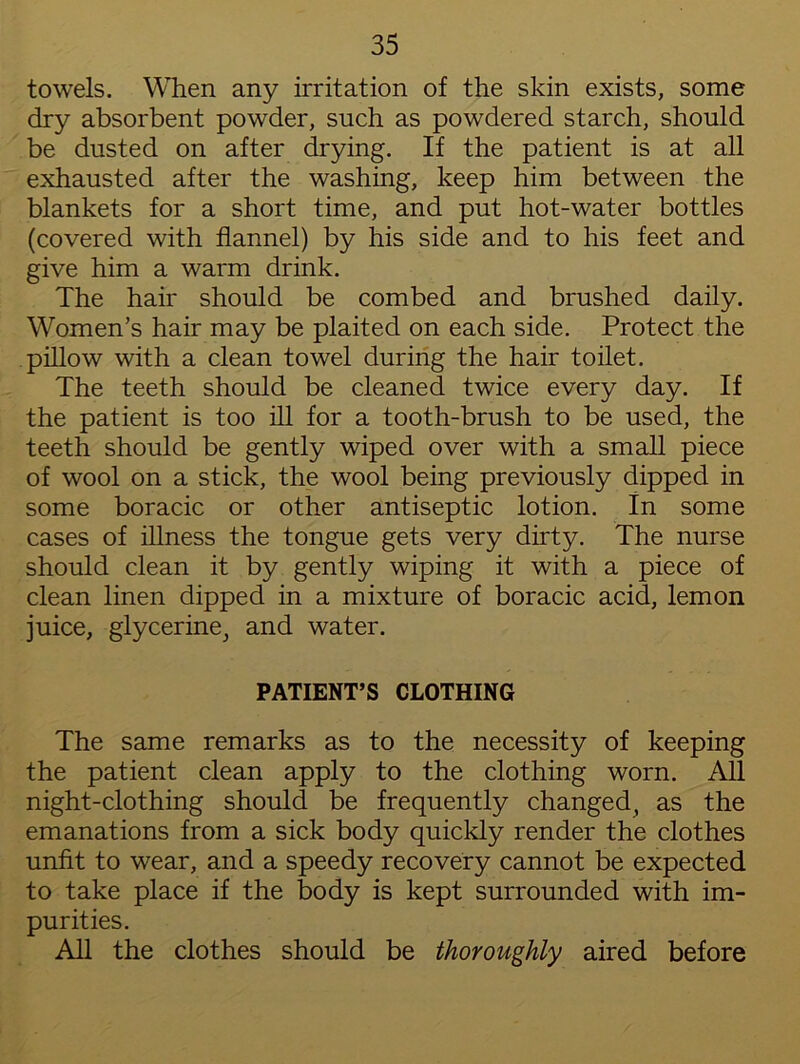 towels. When any irritation of the skin exists, some dry absorbent powder, such as powdered starch, should be dusted on after drying. If the patient is at all exhausted after the washing, keep him between the blankets for a short time, and put hot-water bottles (covered with flannel) by his side and to his feet and give him a warm drink. The hair should be combed and brushed daily. Women’s hair may be plaited on each side. Protect the pillow with a clean towel during the hair toilet. The teeth should be cleaned twice every day. If the patient is too ill for a tooth-brush to be used, the teeth should be gently wiped over with a small piece of wool on a stick, the wool being previously dipped in some boracic or other antiseptic lotion. In some cases of illness the tongue gets very dirty. The nurse should clean it by gently wiping it with a piece of clean linen dipped in a mixture of boracic acid, lemon juice, glycerine, and water. PATIENT’S CLOTHING The same remarks as to the necessity of keeping the patient clean apply to the clothing worn. All night-clothing should be frequently changed, as the emanations from a sick body quickly render the clothes unfit to wear, and a speedy recovery cannot be expected to take place if the body is kept surrounded with im- purities. All the clothes should be thoroughly aired before