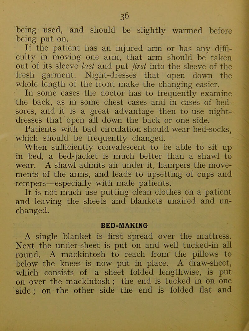 being used, and should be slightly warmed before being put on. If the patient has an injured arm or has any diffi- culty in moving one arm, that arm should be taken out of its sleeve last and put first into the sleeve of the fresh garment. Night-dresses that open down the whole length of the front make the changing easier. In some cases the doctor has to frequently examine the back, as in some chest cases and in cases of bed- sores, and it is a great advantage then to use night- dresses that open all down the back or one side. Patients with bad circulation should wear bed-socks, which should be frequently changed. When sufficiently convalescent to be able to sit up in bed, a bed-jacket is much better than a shawl to wear. A shawl admits air under it, hampers the move- ments of the arms, and leads to upsetting of cups and tempers—especially with male patients. It is not much use putting clean clothes on a patient and leaving the sheets and blankets unaired and un- changed. BED-MAKING A single blanket is first spread over the mattress. Next the under-sheet is put on and well tucked-in all round. A mackintosh to reach from the pillows to below the knees is now put in place. A draw-sheet, which consists of a sheet folded lengthwise, is put on over the mackintosh ; the end is tucked in on one side; on the other side the end is folded flat and