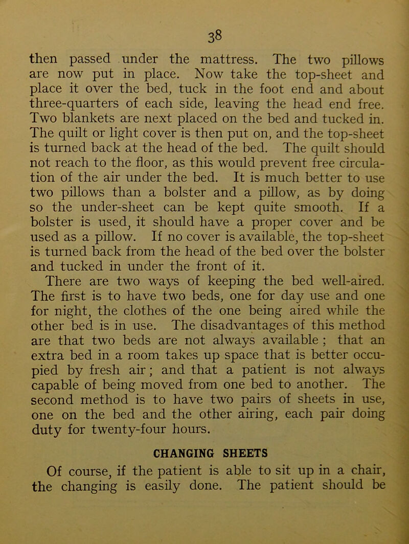 then passed under the mattress. The two pillows are now put in place. Now take the top-sheet and place it over the bed, tuck in the foot end and about three-quarters of each side, leaving the head end free. Two blankets are next placed on the bed and tucked in. The quilt or light cover is then put on, and the top-sheet is turned back at the head of the bed. The quilt should not reach to the floor, as this would prevent free circula- tion of the air under the bed. It is much better to use two pillows than a bolster and a pillow, as by doing so the under-sheet can be kept quite smooth. If a bolster is used, it should have a proper cover and be used as a pillow. If no cover is available, the top-sheet is turned back from the head of the bed over the bolster and tucked in under the front of it. There are two ways of keeping the bed well-aired. The first is to have two beds, one for day use and one for night, the clothes of the one being aired while the other bed is in use. The disadvantages of this method are that two beds are not always available ; that an extra bed in a room takes up space that is better occu- pied by fresh air; and that a patient is not always capable of being moved from one bed to another. The second method is to have two pairs of sheets in use, one on the bed and the other airing, each pair doing duty for twenty-four hours. CHANGING SHEETS Of course, if the patient is able to sit up in a chair, the changing is easily done. The patient should be