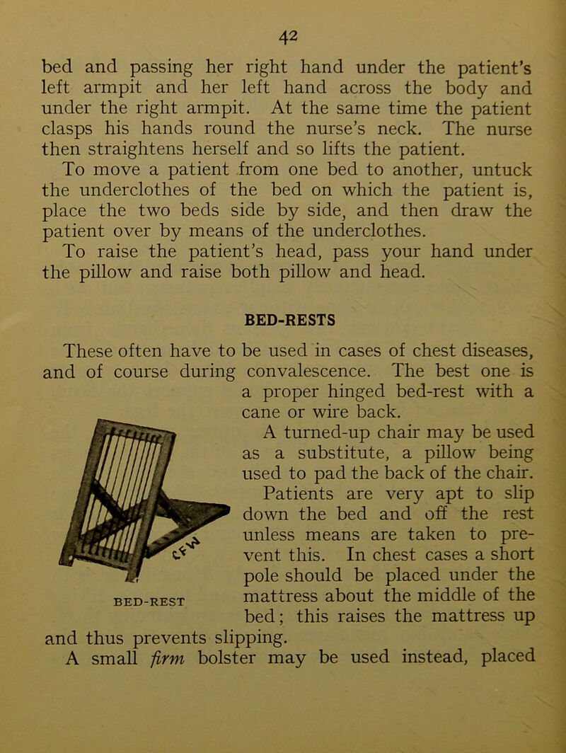 bed and passing her right hand under the patient’s left armpit and her left hand across the body and under the right armpit. At the same time the patient clasps his hands round the nurse’s neck. The nurse then straightens herself and so lifts the patient. To move a patient from one bed to another, untuck the underclothes of the bed on which the patient is, place the two beds side by side, and then draw the patient over by means of the underclothes. To raise the patient’s head, pass your hand under the pillow and raise both pillow and head. BED-RESTS These often have to be used in cases of chest diseases, and of course during convalescence. The best one is a proper hinged bed-rest with a cane or wire back. A turned-up chair may be used as a substitute, a pillow being used to pad the back of the chair. Patients are very apt to slip down the bed and off the rest unless means are taken to pre- vent this. In chest cases a short pole should be placed under the mattress about the middle of the bed; this raises the mattress up and thus prevents slipping. A small firm bolster may be used instead, placed