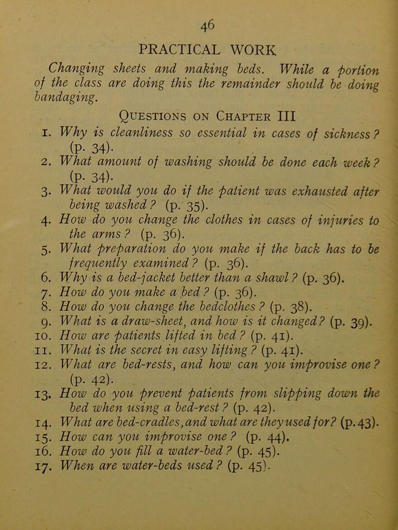 PRACTICAL WORK Changing sheets and making beds. While a portion of the class are doing this the remainder should be doing bandaging. Questions on Chapter III 1. Why is cleanliness so essential in cases of sickness ? (P- 34)- 2. What amount of washing should be done each week ? (P- 34)- 3. What would you do if the patient was exhausted after being washed ? (p. 35). 4. How do you change the clothes in cases of injuries to the arms ? (p. 36). 5. What preparation do you make if the back has to be frequently examined? (p. 36). 6. Why is a bed-jacket better than a shawl ? (p. 36). 7. How do you make a bed ? (p. 36). 8. How do you change the bedclothes ? (p. 38). g. What is a draw-sheet, and how is it changed? (p. 39). 10. How are patients lifted in bed? (p. 41). 11. What is the secret in easy lifting ? (p. 41). 12. What are bed-rests, and how can you improvise one? (p. 42). 13. How do you prevent patients from slipping down the bed when using a bed-rest? (p. 42). 14. What are bed-cradles, and what are they used for? (p. 43). 15. How can you improvise one? (p. 44). 16. How do you fill a water-bed? (p. 45). 17. When are water-beds used? (p. 45).