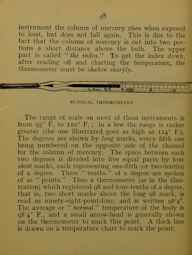 instrument the column of mercury rises when exposed to heat, but does not fall again. This is due to the fact that the column of mercury is cut into two por- tions a short distance above the bulb. The upper part is called “ the index.” To get the index down, after reading off and charting the temperature, the thermometer must be shaken sharply. imiiiimiiii IjUimj imimiiiii ” ion h !|LJI CLINICAL THERMOMETER The range of scale on most of these instruments is from 950 F. to no° F. ; in a few the range is rather greater (the one illustrated goes as high as 1140 F.). The degrees are shown by long marks, every fifth one being numbered on the opposite side of the channel for the column of mercury. The space between each two degrees is divided into five equal parts by four short marks, each representing one-fifth (or two-tenths) of a degree. These “ tenths ” of a degree are spoken of as “ points.” Thus a thermometer (as in the illus- tration) which registered 98 and four-tenths of a degree, that is, two short marks above the long 98 mark, is read as ninety-eight-point-four, and is written 98'4°. The average or “ normal ” temperature of the body is 98‘4° F., and a small arrow-head is generally shown on the thermometer to mark this point. A thick line is drawn on a temperature chart to mark the point.