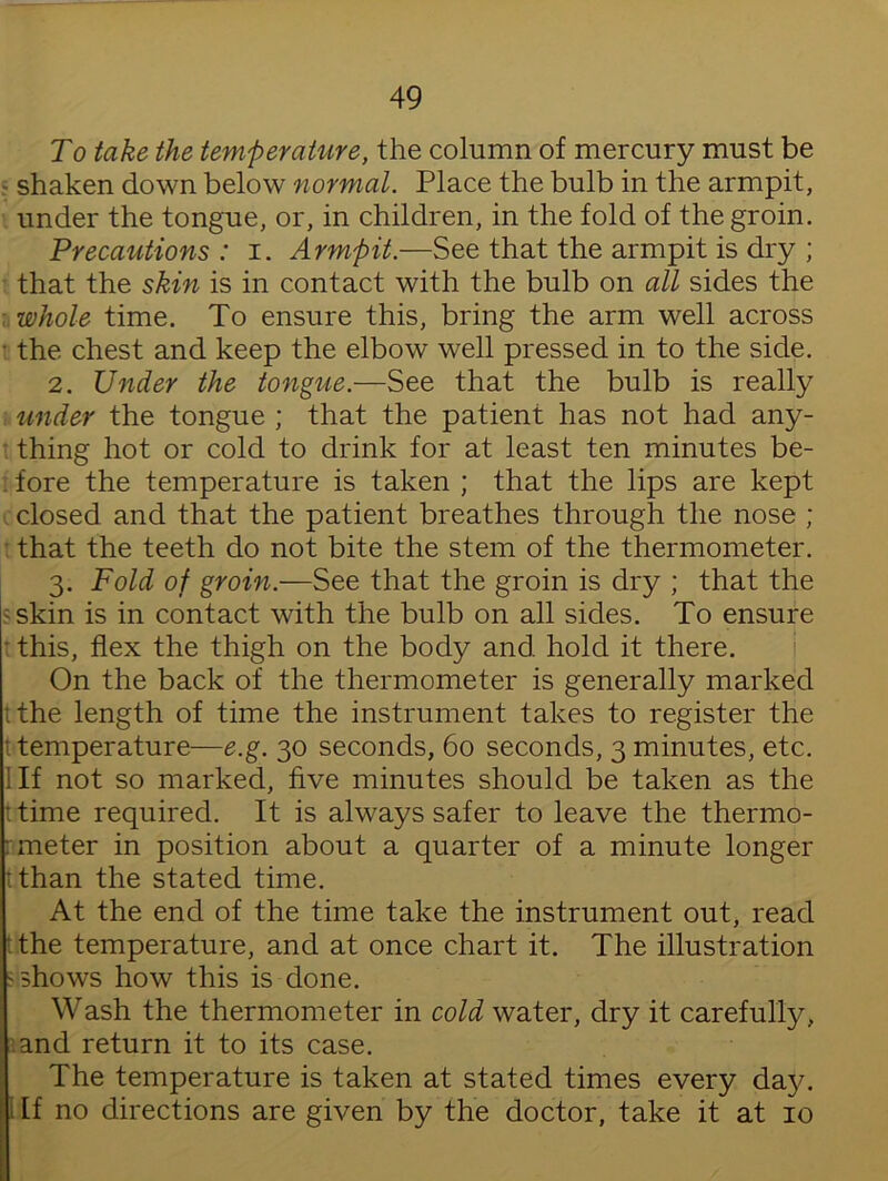 To take the temperature, the column of mercury must be - shaken down below normal. Place the bulb in the armpit, under the tongue, or, in children, in the fold of the groin. Precautions : i. Armpit.—See that the armpit is dry ; that the skin is in contact with the bulb on all sides the whole time. To ensure this, bring the arm well across • the chest and keep the elbow well pressed in to the side. 2. Under the tongue.—See that the bulb is really under the tongue ; that the patient has not had any- thing hot or cold to drink for at least ten minutes be- . fore the temperature is taken ; that the lips are kept closed and that the patient breathes through the nose ; that the teeth do not bite the stem of the thermometer. 3. Fold of groin.—See that the groin is dry ; that the 5 skin is in contact with the bulb on all sides. To ensure this, flex the thigh on the body and hold it there. On the back of the thermometer is generally marked ithe length of time the instrument takes to register the t temperature—e.g. 30 seconds, 60 seconds, 3 minutes, etc. 1 If not so marked, five minutes should be taken as the ttime required. It is always safer to leave the thermo- : meter in position about a quarter of a minute longer tthan the stated time. At the end of the time take the instrument out, read the temperature, and at once chart it. The illustration -shows how this is done. Wash the thermometer in cold water, dry it carefully, and return it to its case. The temperature is taken at stated times every day. [f no directions are given by the doctor, take it at 10