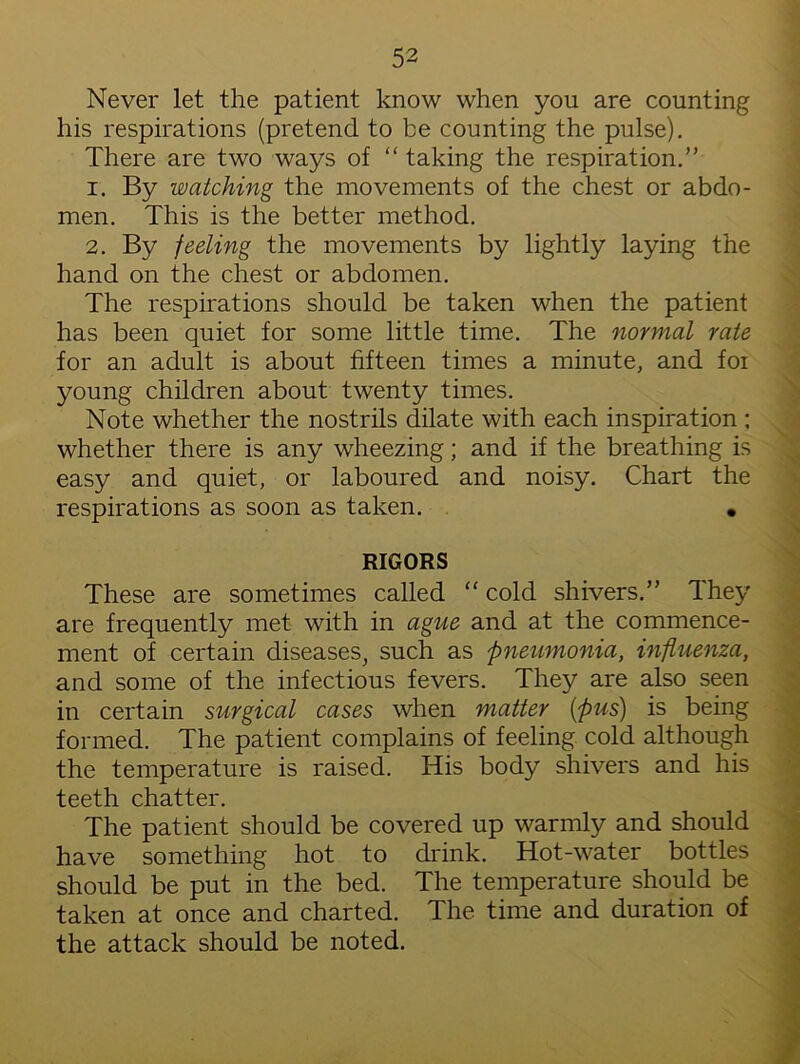 Never let the patient know when you are counting his respirations (pretend to be counting the pulse). There are two ways of “ taking the respiration.” 1. By watching the movements of the chest or abdo- men. This is the better method. 2. By feeling the movements by lightly laying the hand on the chest or abdomen. The respirations should be taken when the patient has been quiet for some little time. The normal rate for an adult is about fifteen times a minute, and foi young children about twenty times. Note whether the nostrils dilate with each inspiration ; whether there is any wheezing; and if the breathing is easy and quiet, or laboured and noisy. Chart the respirations as soon as taken. • RIGORS These are sometimes called “ cold shivers.” They are frequently met with in ague and at the commence- ment of certain diseases, such as pneumonia, influenza, and some of the infectious fevers. They are also seen in certain surgical cases when matter (;pus) is being formed. The patient complains of feeling cold although the temperature is raised. His body shivers and his teeth chatter. The patient should be covered up warmly and should have something hot to drink. Hot-water bottles should be put in the bed. The temperature should be taken at once and charted. The time and duration of the attack should be noted.
