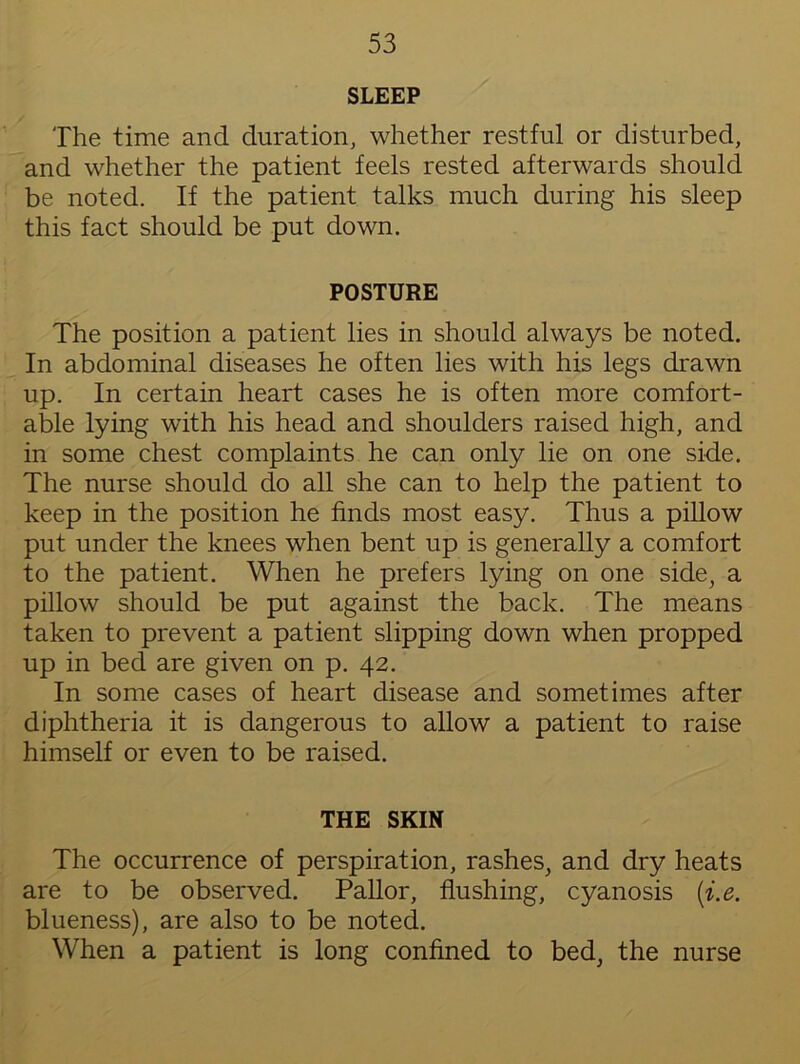 SLEEP The time and duration, whether restful or disturbed, and whether the patient feels rested afterwards should be noted. If the patient talks much during his sleep this fact should be put down. POSTURE The position a patient lies in should always be noted. In abdominal diseases he often lies with his legs drawn up. In certain heart cases he is often more comfort- able lying with his head and shoulders raised high, and in some chest complaints he can only lie on one side. The nurse should do all she can to help the patient to keep in the position he finds most easy. Thus a pillow put under the knees when bent up is generally a comfort to the patient. When he prefers lying on one side, a pillow should be put against the back. The means taken to prevent a patient slipping down when propped up in bed are given on p. 42. In some cases of heart disease and sometimes after diphtheria it is dangerous to allow a patient to raise himself or even to be raised. THE SKIN The occurrence of perspiration, rashes, and dry heats are to be observed. Pallor, flushing, cyanosis [i.e. blueness), are also to be noted. When a patient is long confined to bed, the nurse