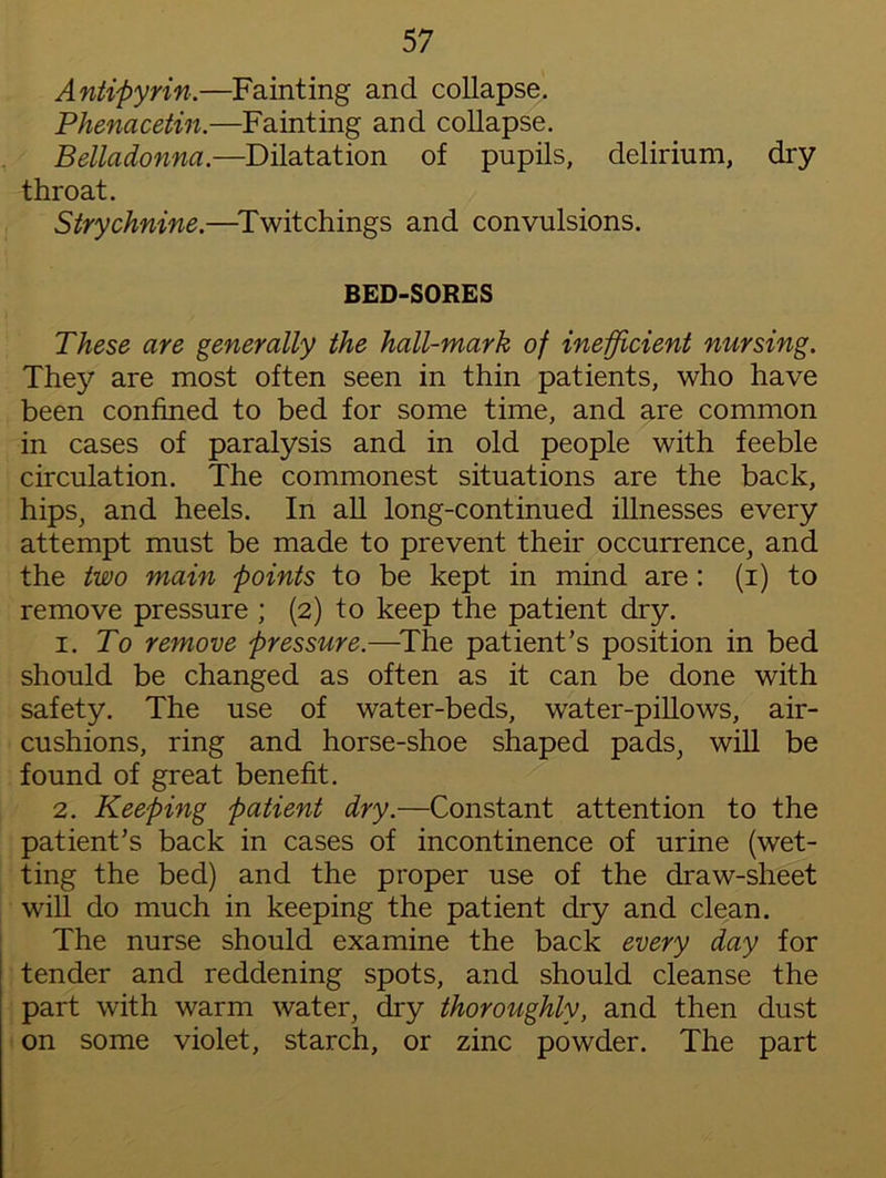 Antipyrin.—Fainting and collapse. Phenacetin.—Fainting and collapse. Belladonna.—Dilatation of pupils, delirium, dry throat. Strychnine.—Twitchings and convulsions. BED-SORES These are generally the hall-mark of inefficient nursing. They are most often seen in thin patients, who have been confined to bed for some time, and are common in cases of paralysis and in old people with feeble circulation. The commonest situations are the back, hips, and heels. In all long-continued illnesses every attempt must be made to prevent their occurrence, and the two main points to be kept in mind are: (i) to remove pressure ; (2) to keep the patient dry. 1. To remove pressure.—The patient’s position in bed should be changed as often as it can be done with safety. The use of water-beds, water-pillows, air- cushions, ring and horse-shoe shaped pads, will be found of great benefit. 2. Keeping patient dry.—Constant attention to the patient’s back in cases of incontinence of urine (wet- ting the bed) and the proper use of the draw-sheet will do much in keeping the patient dry and clean. The nurse should examine the back every day for tender and reddening spots, and should cleanse the part with warm water, dry thoroughly, and then dust on some violet, starch, or zinc powder. The part