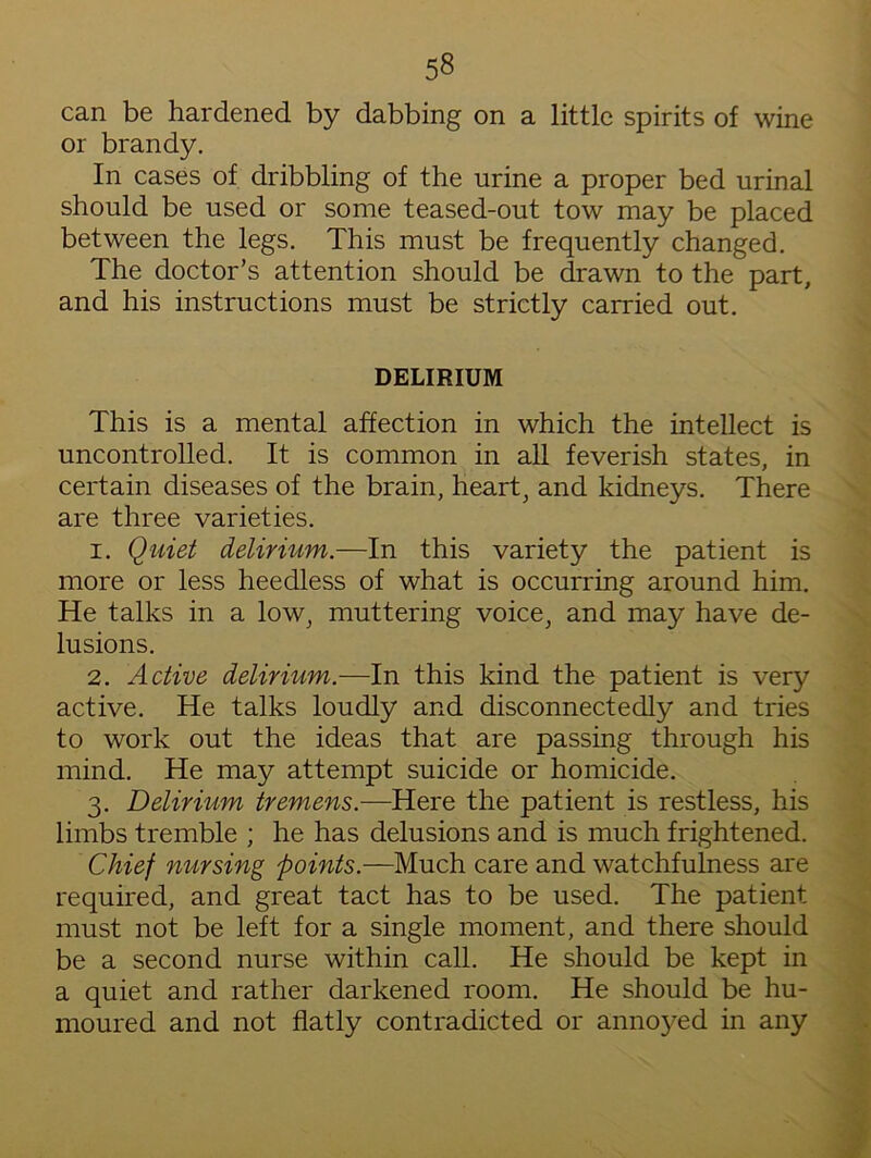 5§ can be hardened by dabbing on a little spirits of wine or brandy. In cases of dribbling of the urine a proper bed urinal should be used or some teased-out tow may be placed between the legs. This must be frequently changed. The doctor’s attention should be drawn to the part, and his instructions must be strictly carried out. DELIRIUM This is a mental affection in which the intellect is uncontrolled. It is common in all feverish states, in certain diseases of the brain, heart, and kidneys. There are three varieties. 1. Quiet delirium.—In this variety the patient is more or less heedless of what is occurring around him. He talks in a low, muttering voice, and may have de- lusions. 2. Active delirium.—In this kind the patient is very active. He talks loudly and disconnectedly and tries to work out the ideas that are passing through his mind. He may attempt suicide or homicide. 3. Delirium tremens.—Here the patient is restless, his limbs tremble ; he has delusions and is much frightened. Chief nursing points.—Much care and watchfulness are required, and great tact has to be used. The patient must not be left for a single moment, and there should be a second nurse within call. He should be kept in a quiet and rather darkened room. He should be hu- moured and not flatly contradicted or annoyed in any