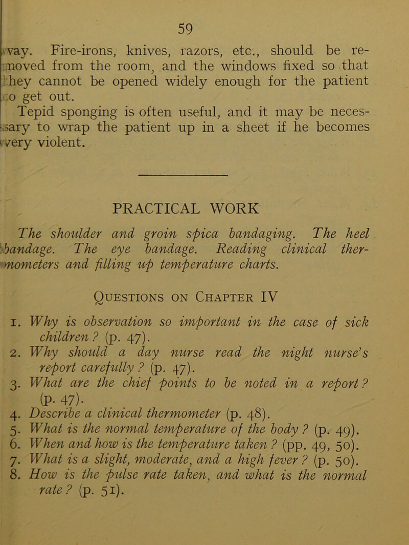 vay. Fire-irons, knives, razors, etc., should be re- lieved from the room, and the windows fixed so that hey cannot be opened widely enough for the patient :o get out. Tepid sponging is often useful, and it may be neces- sary to wrap the patient up in a sheet if he becomes 'very violent. PRACTICAL WORK The shoulder and groin spica handaging. The heel bandage. The eye bandage. Reading clinical ther- mometers and filling up temperature charts. Questions on Chapter IV 1. Why is observation so important in the case of sick children? (p. 47). 2. Why should a day nurse read the night nurse’s report carefully? (p. 47). 3. What are the chief points to be noted in a report ? (P-47). 4. Describe a clinical thermometer (p. 48). 5. What is the normal temperature of the body ? (p. 49). 6. When and how is the temperature taken ? (pp. 49, 50). 7. What is a slight, moderate, and a high fever ? (p. 50). 8. How is the pulse rate taken, and what is the normal rate? (p. 51).