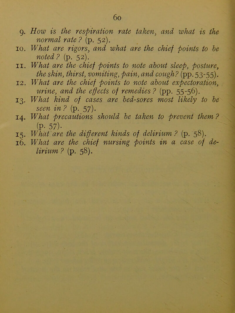 9. How is the respiration rate taken, and what is the normal rate? (p. 52). 10. What are rigors, and what are the chief points to be noted? (p. 52). 11. What are the chief points to note about sleep, posture, the skin, thirst, vomiting, pain, and cough? (pp. 53-55). 12. What are the chief points to note about expectoration, urine, and the effects of remedies? (pp. 55-56). 13. What kind of cases are bed-sores most likely to be seen in? (p. 57). 14. What precautions should be taken to prevent them ? (P- 57)- 15. What are the different kinds of delirium? (p. 58). 16. What are the chief nursing points in a case of de-