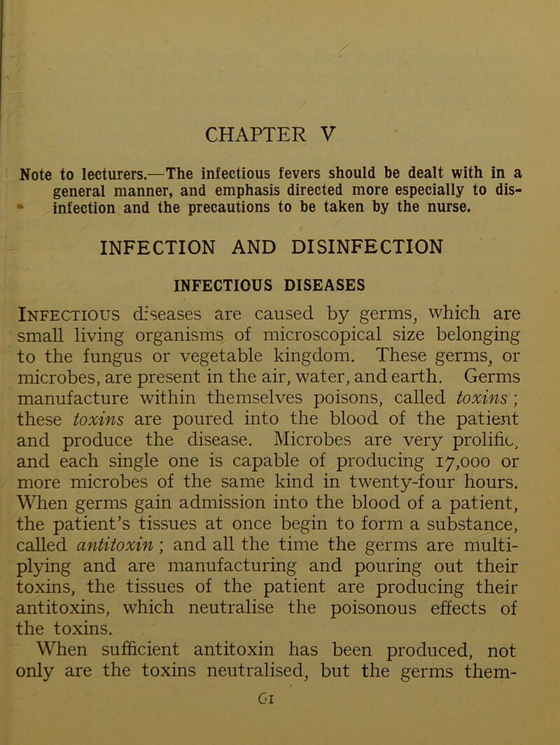 CHAPTER V Note to lecturers.—The infectious fevers should be dealt with in a general manner, and emphasis directed more especially to dis- infection and the precautions to be taken by the nurse. INFECTION AND DISINFECTION INFECTIOUS DISEASES Infectious diseases are caused by germs, which are small living organisms of microscopical size belonging to the fungus or vegetable kingdom. These germs, or microbes, are present in the air, water, and earth. Germs manufacture within themselves poisons, called toxins ; these toxins are poured into the blood of the patient and produce the disease. Microbes are very prolific, and each single one is capable of producing 17,000 or more microbes of the same kind in twenty-four hours. When germs gain admission into the blood of a patient, the patient's tissues at once begin to form a substance, called antitoxin; and all the time the germs are multi- plying and are manufacturing and pouring out their toxins, the tissues of the patient are producing their antitoxins, which neutralise the poisonous effects of the toxins. When sufficient antitoxin has been produced, not only are the toxins neutralised, but the germs them- C-i