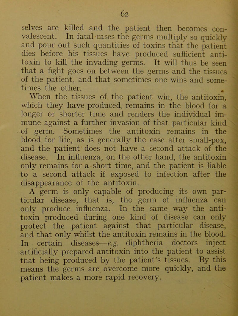 selves are killed and the patient then becomes con- valescent. In fatal cases the germs multiply so quickly and pour out such quantities of toxins that the patient dies before his tissues have produced sufficient anti- toxin to kill the invading germs. It will thus be seen that a fight goes on between the germs and the tissues of the patient, and that sometimes one wins and some- times the other. When the tissues of the patient win, the antitoxin, which they have produced, remains in the blood for a longer or shorter time and renders the individual im- mune against a further invasion of that particular kind of germ. Sometimes the antitoxin remains in the blood for life, as is generally the case after small-pox, and the patient does not have a second attack of the disease. In influenza, on the other hand, the antitoxin only remains for a short time, and the patient is liable to a second attack if exposed to infection after the disappearance of the antitoxin. A germ is only capable of producing its own par- ticular disease, that is, the germ of influenza can only produce influenza. In the same way the anti- toxin produced during one kind of disease can only protect the patient against that particular disease, and that only whilst the antitoxin remains in the blood. In certain diseases—e.g. diphtheria—doctors inject artificially prepared antitoxin into the patient to assist tnat being produced by the patient’s tissues. By this means the germs are overcome more quickly, and the patient makes a more rapid recovery.