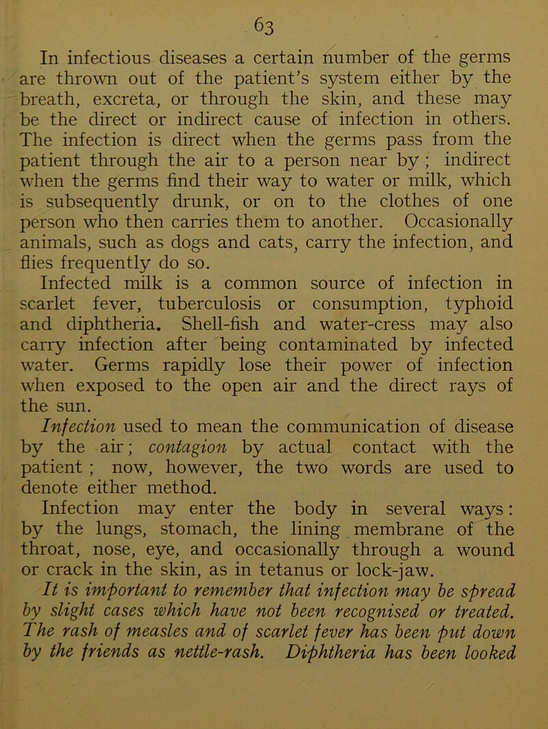 In infectious diseases a certain number of the germs are thrown out of the patient’s system either by the breath, excreta, or through the skin, and these may be the direct or indirect cause of infection in others. The infection is direct when the germs pass from the patient through the air to a person near by ; indirect when the germs find their way to water or milk, which is subsequently drunk, or on to the clothes of one person who then carries them to another. Occasionally animals, such as dogs and cats, carry the infection, and flies frequently do so. Infected milk is a common source of infection in scarlet fever, tuberculosis or consumption, typhoid and diphtheria. Shell-fish and water-cress may also carry infection after being contaminated by infected water. Germs rapidly lose their power of infection when exposed to the open air and the direct rays of the sun. Infection used to mean the communication of disease by the air; contagion by actual contact with the patient ; now, however, the two words are used to denote either method. Infection may enter the body in several waj^s: by the lungs, stomach, the lining membrane of the throat, nose, eye, and occasionally through a wound or crack in the skin, as in tetanus or lock-jaw. It is important to remember that infection may be spread by slight cases which have not been recognised or treated. The rash of measles and of scarlet fever has been put down by the friends as nettle-rash. Diphtheria has been looked