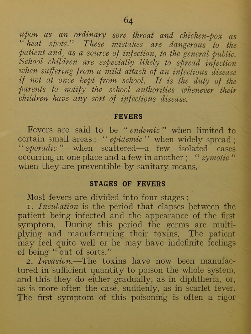 upon as an ordinary sore throat and chicken-pox as “ heat spots.” These mistakes are dangerous to the patient and, as a source of infection, to the general public. School children are especially likely to spread infection when suffering from a mild attack of an infectious disease if not at once kept from school. It is the duty of the parents to notify the school authorities whenever their children have any sort of infectious disease. FEVERS Fevers are said to be “ endemic ” when limited to certain small areas ; “ epidemic ” when widely spread ; “ sporadic ” when scattered—a few isolated cases occurring in one place and a few in another ; “ zymotic ” when they are preventible by sanitary means. STAGES OF FEVERS Most fevers are divided into four stages: 1. Incubation is the period that elapses between the patient being infected and the appearance of the first symptom. During this period the germs are multi- plying and manufacturing their toxins. The patient may feel quite well or he may have indefinite feelings of being “ out of sorts.’' 2. Invasion.—The toxins have now been manufac- tured in sufficient quantity to poison the whole system, and this they do either gradually, as in diphtheria, or, as is more often the case, suddenly, as in scarlet fever. The first symptom of this poisoning is often a rigor